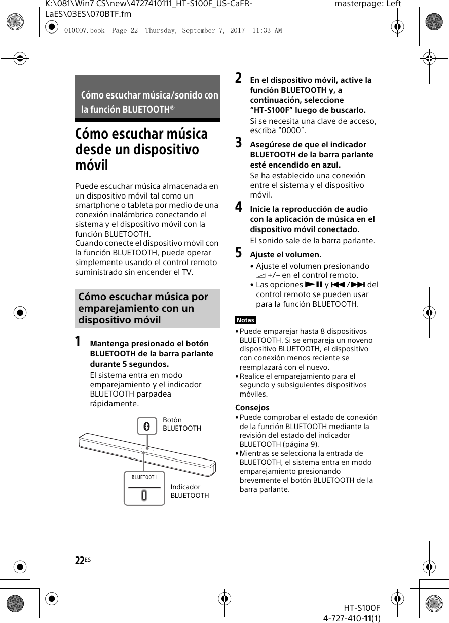 22ESHT-S100F4-727-410-11(1)K:\081\Win7 CS\new\4727410111_HT-S100F_US-CaFR-LaES\03ES\070BTF.fmmasterpage: LeftC&oacute;mo escuchar m&uacute;sica desde un dispositivo m&oacute;vilPuede escuchar m&uacute;sica almacenada en un dispositivo m&oacute;vil tal como un smartphone o tableta por medio de una conexi&oacute;n inal&aacute;mbrica conectando el sistema y el dispositivo m&oacute;vil con la funci&oacute;n BLUETOOTH.Cuando conecte el dispositivo m&oacute;vil con la funci&oacute;n BLUETOOTH, puede operar simplemente usando el control remoto suministrado sin encender el TV. 1Mantenga presionado el bot&oacute;n BLUETOOTH de la barra parlante durante 5 segundos.El sistema entra en modo emparejamiento y el indicador BLUETOOTH parpadea r&aacute;pidamente.2En el dispositivo m&oacute;vil, active la funci&oacute;n BLUETOOTH y, a continuaci&oacute;n, seleccione &ldquo;HT-S100F&rdquo; luego de buscarlo.Si se necesita una clave de acceso, escriba &ldquo;0000&rdquo;.3Aseg&uacute;rese de que el indicador BLUETOOTH de la barra parlante est&eacute; encendido en azul.Se ha establecido una conexi&oacute;n entre el sistema y el dispositivo m&oacute;vil.4Inicie la reproducci&oacute;n de audio con la aplicaci&oacute;n de m&uacute;sica en el dispositivo m&oacute;vil conectado.El sonido sale de la barra parlante.5Ajuste el volumen.&bull; Ajuste el volumen presionando  +/&ndash; en el control remoto.&bull; Las opciones  y / del control remoto se pueden usar para la funci&oacute;n BLUETOOTH.&bull;Puede emparejar hasta 8 dispositivos BLUETOOTH. Si se empareja un noveno dispositivo BLUETOOTH, el dispositivo con conexi&oacute;n menos reciente se reemplazar&aacute; con el nuevo.&bull;Realice el emparejamiento para el segundo y subsiguientes dispositivos m&oacute;viles.Consejos&bull;Puede comprobar el estado de conexi&oacute;n de la funci&oacute;n BLUETOOTH mediante la revisi&oacute;n del estado del indicador BLUETOOTH (p&aacute;gina 9).&bull;Mientras se selecciona la entrada de BLUETOOTH, el sistema entra en modo emparejamiento presionando brevemente el bot&oacute;n BLUETOOTH de la barra parlante.C&oacute;mo escuchar m&uacute;sica/sonido con la funci&oacute;n BLUETOOTH&reg;C&oacute;mo escuchar m&uacute;sica por emparejamiento con un dispositivo m&oacute;vilIndicador BLUETOOTHBot&oacute;n BLUETOOTHNotas010COV.book  Page 22  Thursday, September 7, 2017  11:33 AM