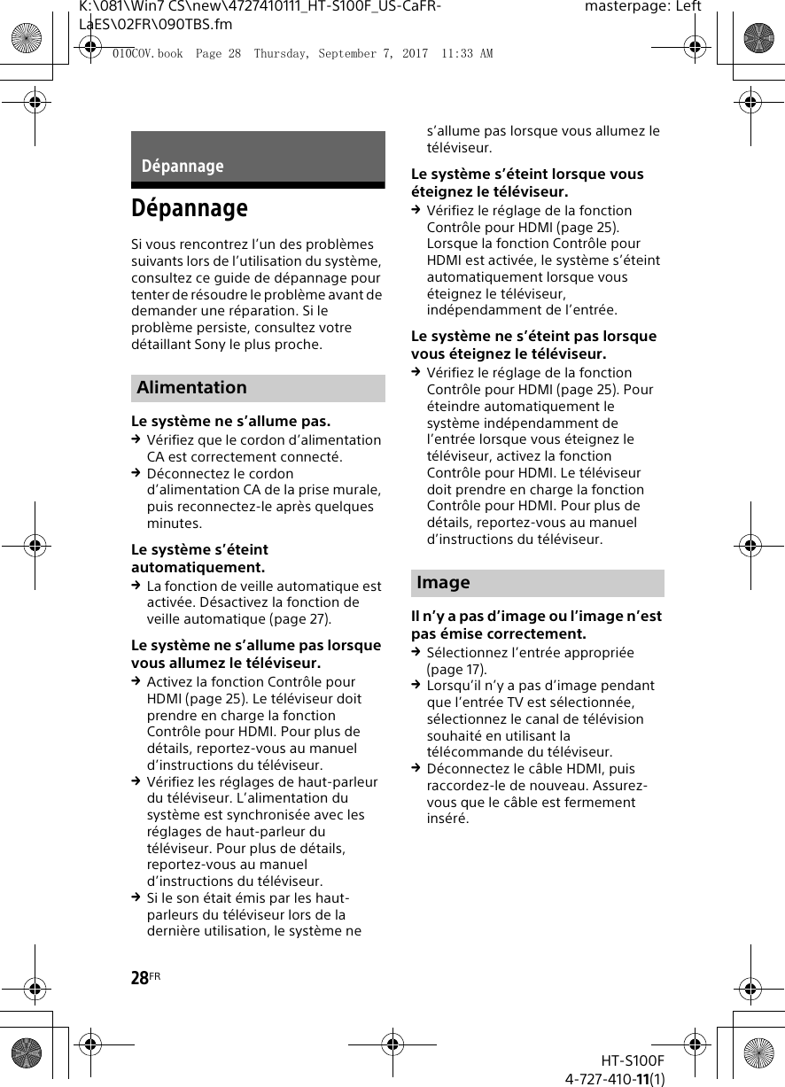 28FRHT-S100F4-727-410-11(1)K:\081\Win7 CS\new\4727410111_HT-S100F_US-CaFR-LaES\02FR\090TBS.fmmasterpage: LeftD&eacute;pannageSi vous rencontrez l&rsquo;un des probl&egrave;mes suivants lors de l&rsquo;utilisation du syst&egrave;me, consultez ce guide de d&eacute;pannage pour tenter de r&eacute;soudre le probl&egrave;me avant de demander une r&eacute;paration. Si le probl&egrave;me persiste, consultez votre d&eacute;taillant Sony le plus proche.Le syst&egrave;me ne s&rsquo;allume pas.V&eacute;rifiez que le cordon d&rsquo;alimentation CA est correctement connect&eacute;.D&eacute;connectez le cordon d&rsquo;alimentation CA de la prise murale, puis reconnectez-le apr&egrave;s quelques minutes.Le syst&egrave;me s&rsquo;&eacute;teint automatiquement.La fonction de veille automatique est activ&eacute;e. D&eacute;sactivez la fonction de veille automatique (page 27).Le syst&egrave;me ne s&rsquo;allume pas lorsque vous allumez le t&eacute;l&eacute;viseur.Activez la fonction Contr&ocirc;le pour HDMI (page 25). Le t&eacute;l&eacute;viseur doit prendre en charge la fonction Contr&ocirc;le pour HDMI. Pour plus de d&eacute;tails, reportez-vous au manuel d&rsquo;instructions du t&eacute;l&eacute;viseur.V&eacute;rifiez les r&eacute;glages de haut-parleur du t&eacute;l&eacute;viseur. L&rsquo;alimentation du syst&egrave;me est synchronis&eacute;e avec les r&eacute;glages de haut-parleur du t&eacute;l&eacute;viseur. Pour plus de d&eacute;tails, reportez-vous au manuel d&rsquo;instructions du t&eacute;l&eacute;viseur.Si le son &eacute;tait &eacute;mis par les haut-parleurs du t&eacute;l&eacute;viseur lors de la derni&egrave;re utilisation, le syst&egrave;me ne s&rsquo;allume pas lorsque vous allumez le t&eacute;l&eacute;viseur.Le syst&egrave;me s&rsquo;&eacute;teint lorsque vous &eacute;teignez le t&eacute;l&eacute;viseur.V&eacute;rifiez le r&eacute;glage de la fonction Contr&ocirc;le pour HDMI (page 25). Lorsque la fonction Contr&ocirc;le pour HDMI est activ&eacute;e, le syst&egrave;me s&rsquo;&eacute;teint automatiquement lorsque vous &eacute;teignez le t&eacute;l&eacute;viseur, ind&eacute;pendamment de l&rsquo;entr&eacute;e.Le syst&egrave;me ne s&rsquo;&eacute;teint pas lorsque vous &eacute;teignez le t&eacute;l&eacute;viseur.V&eacute;rifiez le r&eacute;glage de la fonction Contr&ocirc;le pour HDMI (page 25). Pour &eacute;teindre automatiquement le syst&egrave;me ind&eacute;pendamment de l&rsquo;entr&eacute;e lorsque vous &eacute;teignez le t&eacute;l&eacute;viseur, activez la fonction Contr&ocirc;le pour HDMI. Le t&eacute;l&eacute;viseur doit prendre en charge la fonction Contr&ocirc;le pour HDMI. Pour plus de d&eacute;tails, reportez-vous au manuel d&rsquo;instructions du t&eacute;l&eacute;viseur.Il n&rsquo;y a pas d&rsquo;image ou l&rsquo;image n&rsquo;est pas &eacute;mise correctement.S&eacute;lectionnez l&rsquo;entr&eacute;e appropri&eacute;e (page 17).Lorsqu&rsquo;il n&rsquo;y a pas d&rsquo;image pendant que l&rsquo;entr&eacute;e TV est s&eacute;lectionn&eacute;e, s&eacute;lectionnez le canal de t&eacute;l&eacute;vision souhait&eacute; en utilisant la t&eacute;l&eacute;commande du t&eacute;l&eacute;viseur.D&eacute;connectez le c&acirc;ble HDMI, puis raccordez-le de nouveau. Assurez-vous que le c&acirc;ble est fermement ins&eacute;r&eacute;.D&eacute;pannageAlimentationImage010COV.book  Page 28  Thursday, September 7, 2017  11:33 AM