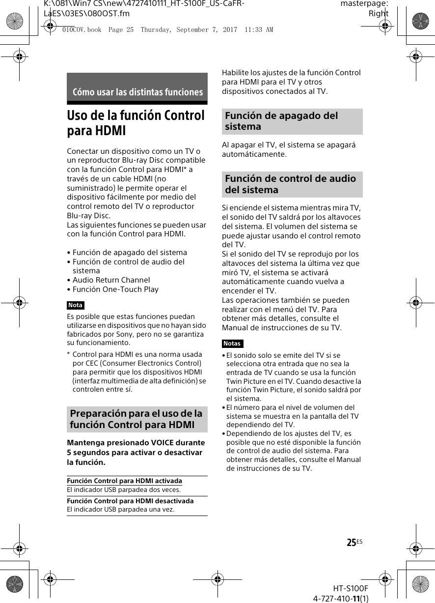 25ESK:\081\Win7 CS\new\4727410111_HT-S100F_US-CaFR-LaES\03ES\080OST.fmmasterpage:RightHT-S100F4-727-410-11(1)Uso de la funci&oacute;n Control para HDMIConectar un dispositivo como un TV o un reproductor Blu-ray Disc compatible con la funci&oacute;n Control para HDMI* a trav&eacute;s de un cable HDMI (no suministrado) le permite operar el dispositivo f&aacute;cilmente por medio del control remoto del TV o reproductor Blu-ray Disc. Las siguientes funciones se pueden usar con la funci&oacute;n Control para HDMI.&bull; Funci&oacute;n de apagado del sistema&bull; Funci&oacute;n de control de audio del sistema&bull;Audio Return Channel&bull; Funci&oacute;n One-Touch PlayEs posible que estas funciones puedan utilizarse en dispositivos que no hayan sido fabricados por Sony, pero no se garantiza su funcionamiento. * Control para HDMI es una norma usada por CEC (Consumer Electronics Control) para permitir que los dispositivos HDMI (interfaz multimedia de alta definici&oacute;n) se controlen entre s&iacute;.Mantenga presionado VOICE durante 5 segundos para activar o desactivar la funci&oacute;n.Habilite los ajustes de la funci&oacute;n Control para HDMI para el TV y otros dispositivos conectados al TV.Al apagar el TV, el sistema se apagar&aacute; autom&aacute;ticamente.Si enciende el sistema mientras mira TV, el sonido del TV saldr&aacute; por los altavoces del sistema. El volumen del sistema se puede ajustar usando el control remoto del TV.Si el sonido del TV se reprodujo por los altavoces del sistema la &uacute;ltima vez que mir&oacute; TV, el sistema se activar&aacute; autom&aacute;ticamente cuando vuelva a encender el TV.Las operaciones tambi&eacute;n se pueden realizar con el men&uacute; del TV. Para obtener m&aacute;s detalles, consulte el Manual de instrucciones de su TV.&bull; El sonido solo se emite del TV si se selecciona otra entrada que no sea la entrada de TV cuando se usa la funci&oacute;n Twin Picture en el TV. Cuando desactive la funci&oacute;n Twin Picture, el sonido saldr&aacute; por el sistema.&bull; El n&uacute;mero para el nivel de volumen del sistema se muestra en la pantalla del TV dependiendo del TV.&bull; Dependiendo de los ajustes del TV, es posible que no est&eacute; disponible la funci&oacute;n de control de audio del sistema. Para obtener m&aacute;s detalles, consulte el Manual de instrucciones de su TV.C&oacute;mo usar las distintas funcionesNotaPreparaci&oacute;n para el uso de la funci&oacute;n Control para HDMIFunci&oacute;n Control para HDMI activadaEl indicador USB parpadea dos veces.Funci&oacute;n Control para HDMI desactivadaEl indicador USB parpadea una vez.Funci&oacute;n de apagado del sistemaFunci&oacute;n de control de audio del sistemaNotas010COV.book  Page 25  Thursday, September 7, 2017  11:33 AM