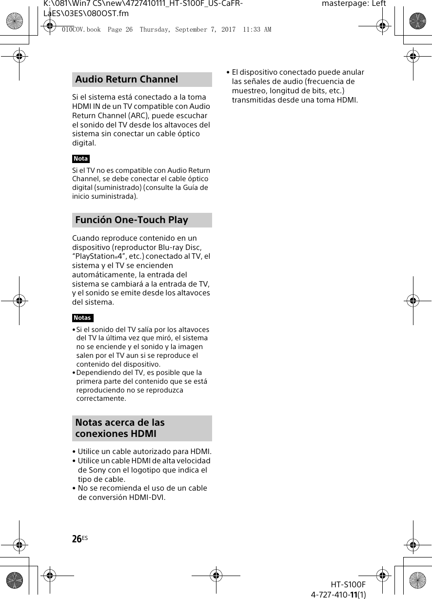 26ESHT-S100F4-727-410-11(1)K:\081\Win7 CS\new\4727410111_HT-S100F_US-CaFR-LaES\03ES\080OST.fmmasterpage: LeftSi el sistema est&aacute; conectado a la toma HDMI IN de un TV compatible con Audio Return Channel (ARC), puede escuchar el sonido del TV desde los altavoces del sistema sin conectar un cable &oacute;ptico digital.Si el TV no es compatible con Audio Return Channel, se debe conectar el cable &oacute;ptico digital (suministrado) (consulte la Gu&iacute;a de inicio suministrada).Cuando reproduce contenido en un dispositivo (reproductor Blu-ray Disc, &ldquo;PlayStation&reg;4&rdquo;, etc.) conectado al TV, el sistema y el TV se encienden autom&aacute;ticamente, la entrada del sistema se cambiar&aacute; a la entrada de TV, y el sonido se emite desde los altavoces del sistema.&bull; Si el sonido del TV sal&iacute;a por los altavoces del TV la &uacute;ltima vez que mir&oacute;, el sistema no se enciende y el sonido y la imagen salen por el TV aun si se reproduce el contenido del dispositivo.&bull;Dependiendo del TV, es posible que la primera parte del contenido que se est&aacute; reproduciendo no se reproduzca correctamente.&bull; Utilice un cable autorizado para HDMI.&bull; Utilice un cable HDMI de alta velocidad de Sony con el logotipo que indica el tipo de cable.&bull; No se recomienda el uso de un cable de conversi&oacute;n HDMI-DVI.&bull; El dispositivo conectado puede anular las se&ntilde;ales de audio (frecuencia de muestreo, longitud de bits, etc.) transmitidas desde una toma HDMI.Audio Return ChannelNotaFunci&oacute;n One-Touch PlayNotasNotas acerca de las conexiones HDMI010COV.book  Page 26  Thursday, September 7, 2017  11:33 AM