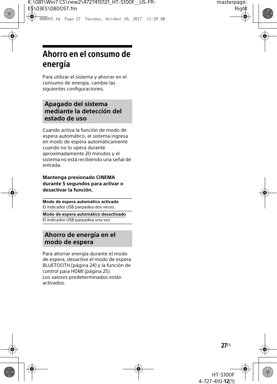27ESK:\081\Win7 CS\new2\4727410121_HT-S100F__US-FR-ES\03ES\080OST.fmmasterpage:RightHT-S100F4-727-410-12(1)Ahorro en el consumo de energ&iacute;aPara utilizar el sistema y ahorrar en el consumo de energ&iacute;a, cambie las siguientes configuraciones.Cuando activa la funci&oacute;n de modo de espera autom&aacute;tico, el sistema ingresa en modo de espera autom&aacute;ticamente cuando no lo opera durante aproximadamente 20 minutos y el sistema no est&aacute; recibiendo una se&ntilde;al de entrada. Mantenga presionado CINEMA durante 5 segundos para activar o desactivar la funci&oacute;n.Para ahorrar energ&iacute;a durante el modo de espera, desactive el modo de espera BLUETOOTH (p&aacute;gina 24) y la funci&oacute;n de control para HDMI (p&aacute;gina 25).Los valores predeterminados est&aacute;n activados.Apagado del sistema mediante la detecci&oacute;n del estado de uso Modo de espera autom&aacute;tico activadoEl indicador USB parpadea dos veces.Modo de espera autom&aacute;tico desactivadoEl indicador USB parpadea una vez.Ahorro de energ&iacute;a en el modo de espera080OST.fm  Page 27  Tuesday, October 10, 2017  11:29 AM