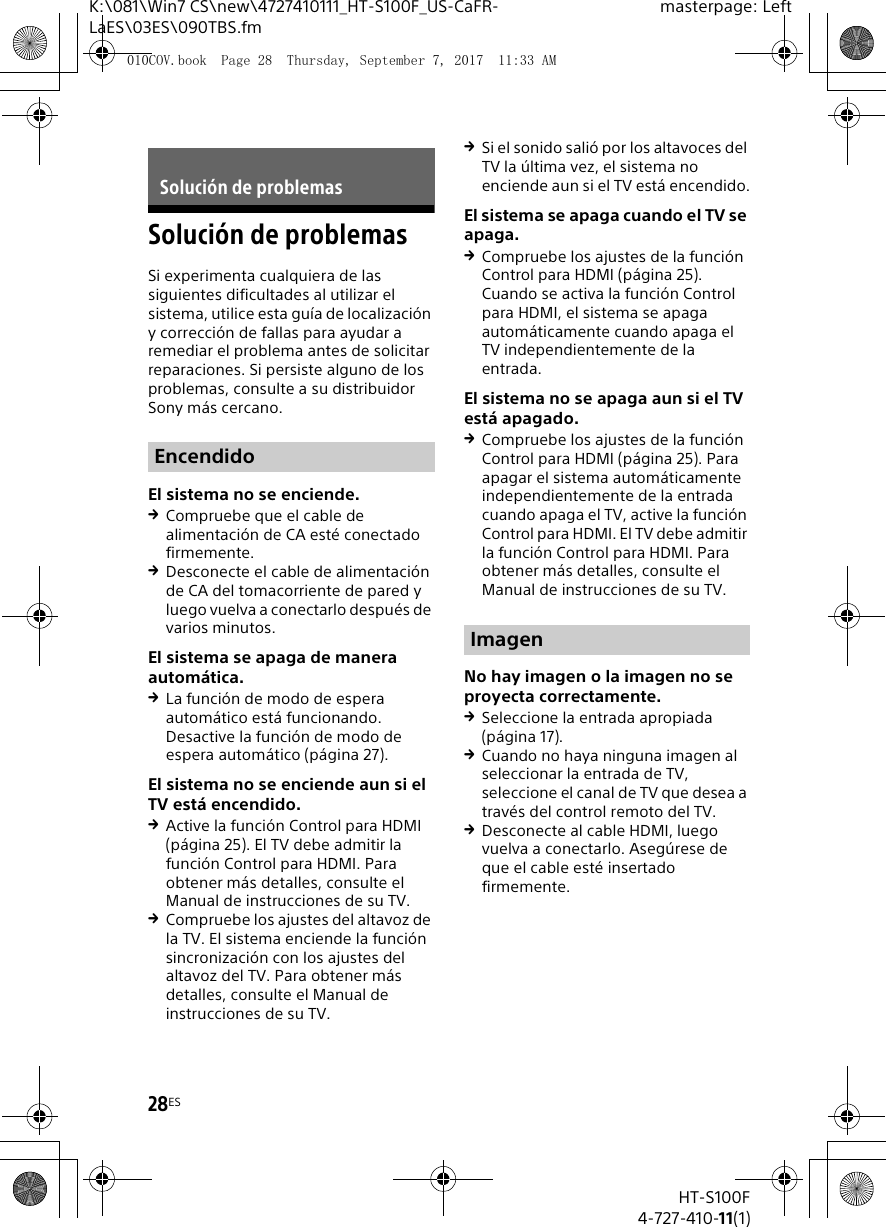 28ESHT-S100F4-727-410-11(1)K:\081\Win7 CS\new\4727410111_HT-S100F_US-CaFR-LaES\03ES\090TBS.fmmasterpage: LeftSoluci&oacute;n de problemasSi experimenta cualquiera de las siguientes dificultades al utilizar el sistema, utilice esta gu&iacute;a de localizaci&oacute;n y correcci&oacute;n de fallas para ayudar a remediar el problema antes de solicitar reparaciones. Si persiste alguno de los problemas, consulte a su distribuidor Sony m&aacute;s cercano.El sistema no se enciende.Compruebe que el cable de alimentaci&oacute;n de CA est&eacute; conectado firmemente.Desconecte el cable de alimentaci&oacute;n de CA del tomacorriente de pared y luego vuelva a conectarlo despu&eacute;s de varios minutos.El sistema se apaga de manera autom&aacute;tica.La funci&oacute;n de modo de espera autom&aacute;tico est&aacute; funcionando. Desactive la funci&oacute;n de modo de espera autom&aacute;tico (p&aacute;gina 27).El sistema no se enciende aun si el TV est&aacute; encendido.Active la funci&oacute;n Control para HDMI (p&aacute;gina 25). El TV debe admitir la funci&oacute;n Control para HDMI. Para obtener m&aacute;s detalles, consulte el Manual de instrucciones de su TV.Compruebe los ajustes del altavoz de la TV. El sistema enciende la funci&oacute;n sincronizaci&oacute;n con los ajustes del altavoz del TV. Para obtener m&aacute;s detalles, consulte el Manual de instrucciones de su TV.Si el sonido sali&oacute; por los altavoces del TV la &uacute;ltima vez, el sistema no enciende aun si el TV est&aacute; encendido.El sistema se apaga cuando el TV se apaga.Compruebe los ajustes de la funci&oacute;n Control para HDMI (p&aacute;gina 25). Cuando se activa la funci&oacute;n Control para HDMI, el sistema se apaga autom&aacute;ticamente cuando apaga el TV independientemente de la entrada.El sistema no se apaga aun si el TV est&aacute; apagado.Compruebe los ajustes de la funci&oacute;n Control para HDMI (p&aacute;gina 25). Para apagar el sistema autom&aacute;ticamente independientemente de la entrada cuando apaga el TV, active la funci&oacute;n Control para HDMI. El TV debe admitir la funci&oacute;n Control para HDMI. Para obtener m&aacute;s detalles, consulte el Manual de instrucciones de su TV.No hay imagen o la imagen no se proyecta correctamente.Seleccione la entrada apropiada (p&aacute;gina 17).Cuando no haya ninguna imagen al seleccionar la entrada de TV, seleccione el canal de TV que desea a trav&eacute;s del control remoto del TV.Desconecte al cable HDMI, luego vuelva a conectarlo. Aseg&uacute;rese de que el cable est&eacute; insertado firmemente.Soluci&oacute;n de problemasEncendidoImagen010COV.book  Page 28  Thursday, September 7, 2017  11:33 AM