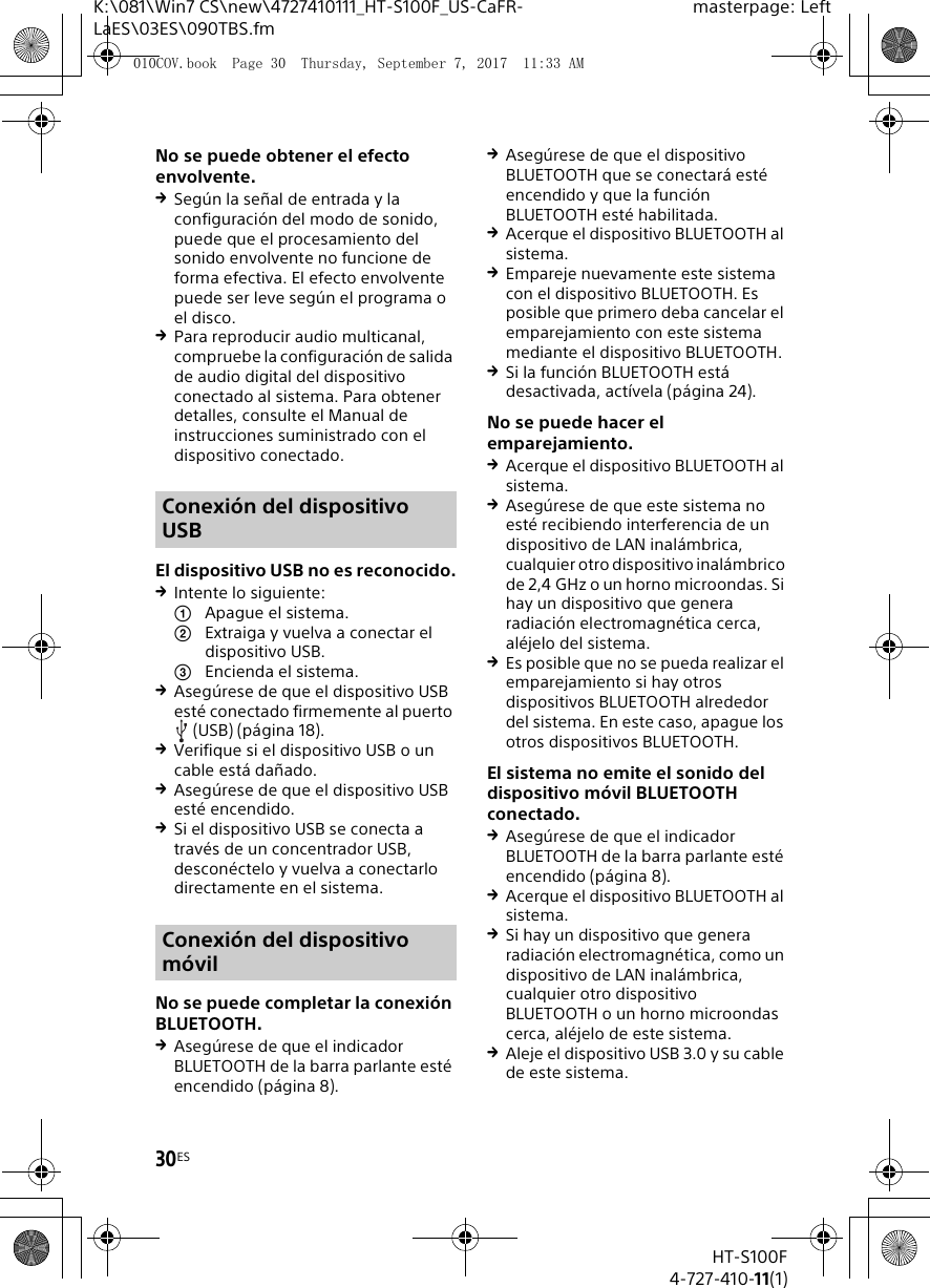 30ESHT-S100F4-727-410-11(1)K:\081\Win7 CS\new\4727410111_HT-S100F_US-CaFR-LaES\03ES\090TBS.fmmasterpage: LeftNo se puede obtener el efecto envolvente.Seg&uacute;n la se&ntilde;al de entrada y la configuraci&oacute;n del modo de sonido, puede que el procesamiento del sonido envolvente no funcione de forma efectiva. El efecto envolvente puede ser leve seg&uacute;n el programa o el disco.Para reproducir audio multicanal, compruebe la configuraci&oacute;n de salida de audio digital del dispositivo conectado al sistema. Para obtener detalles, consulte el Manual de instrucciones suministrado con el dispositivo conectado.El dispositivo USB no es reconocido.Intente lo siguiente: Apague el sistema.Extraiga y vuelva a conectar el dispositivo USB.Encienda el sistema.Aseg&uacute;rese de que el dispositivo USB est&eacute; conectado firmemente al puerto (USB) (p&aacute;gina 18).Verifique si el dispositivo USB o un cable est&aacute; da&ntilde;ado.Aseg&uacute;rese de que el dispositivo USB est&eacute; encendido.Si el dispositivo USB se conecta a trav&eacute;s de un concentrador USB, descon&eacute;ctelo y vuelva a conectarlo directamente en el sistema.No se puede completar la conexi&oacute;n BLUETOOTH.Aseg&uacute;rese de que el indicador BLUETOOTH de la barra parlante est&eacute; encendido (p&aacute;gina 8).Aseg&uacute;rese de que el dispositivo BLUETOOTH que se conectar&aacute; est&eacute; encendido y que la funci&oacute;n BLUETOOTH est&eacute; habilitada.Acerque el dispositivo BLUETOOTH al sistema.Empareje nuevamente este sistema con el dispositivo BLUETOOTH. Es posible que primero deba cancelar el emparejamiento con este sistema mediante el dispositivo BLUETOOTH.Si la funci&oacute;n BLUETOOTH est&aacute; desactivada, act&iacute;vela (p&aacute;gina 24).No se puede hacer el emparejamiento.Acerque el dispositivo BLUETOOTH al sistema.Aseg&uacute;rese de que este sistema no est&eacute; recibiendo interferencia de un dispositivo de LAN inal&aacute;mbrica, cualquier otro dispositivo inal&aacute;mbrico de 2,4 GHz o un horno microondas. Si hay un dispositivo que genera radiaci&oacute;n electromagn&eacute;tica cerca, al&eacute;jelo del sistema.Es posible que no se pueda realizar el emparejamiento si hay otros dispositivos BLUETOOTH alrededor del sistema. En este caso, apague los otros dispositivos BLUETOOTH.El sistema no emite el sonido del dispositivo m&oacute;vil BLUETOOTH conectado.Aseg&uacute;rese de que el indicador BLUETOOTH de la barra parlante est&eacute; encendido (p&aacute;gina 8).Acerque el dispositivo BLUETOOTH al sistema.Si hay un dispositivo que genera radiaci&oacute;n electromagn&eacute;tica, como un dispositivo de LAN inal&aacute;mbrica, cualquier otro dispositivo BLUETOOTH o un horno microondas cerca, al&eacute;jelo de este sistema.Aleje el dispositivo USB 3.0 y su cable de este sistema.Conexi&oacute;n del dispositivo USBConexi&oacute;n del dispositivo m&oacute;vil010COV.book  Page 30  Thursday, September 7, 2017  11:33 AM