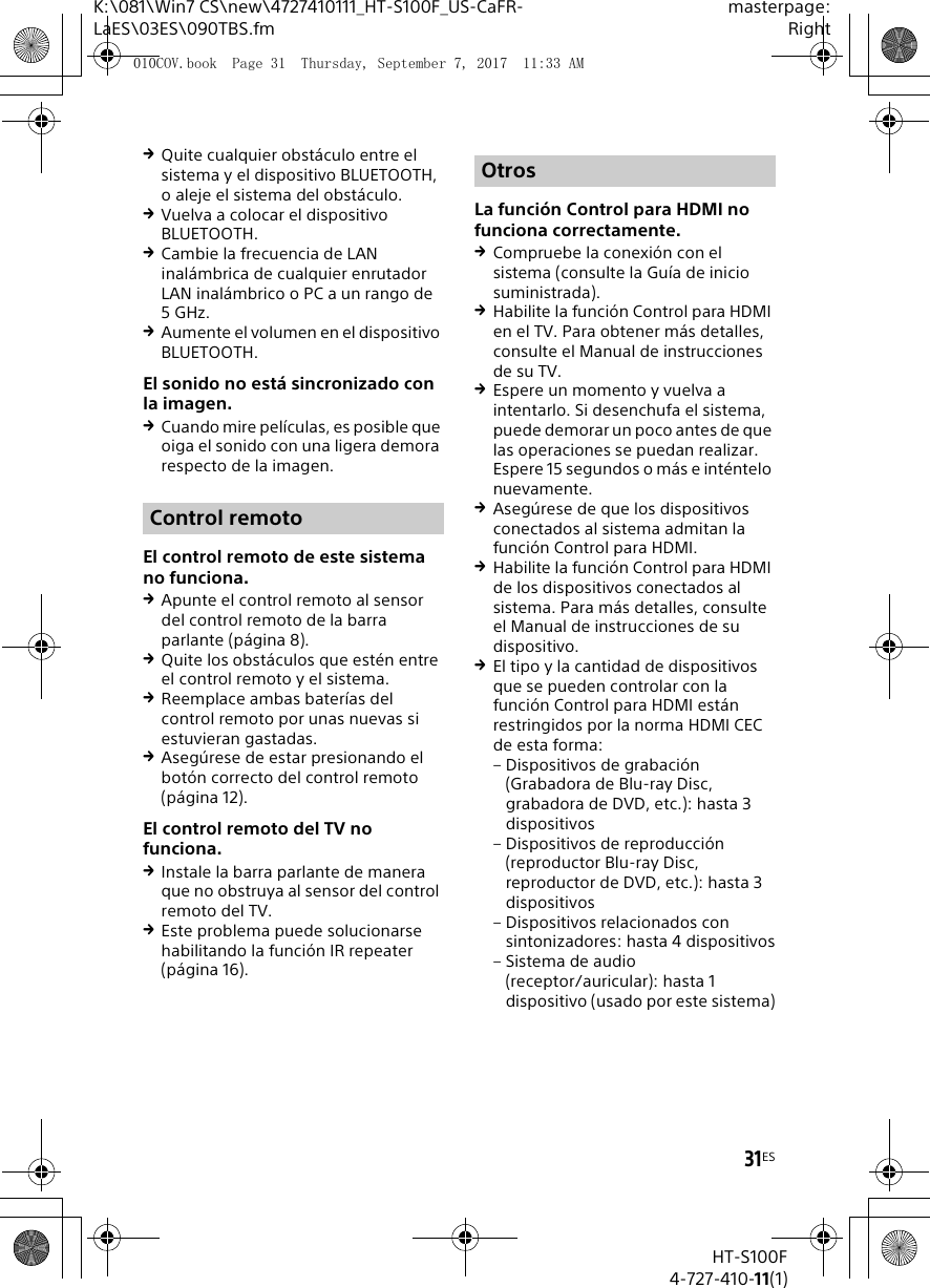 31ESK:\081\Win7 CS\new\4727410111_HT-S100F_US-CaFR-LaES\03ES\090TBS.fmmasterpage:RightHT-S100F4-727-410-11(1)Quite cualquier obst&aacute;culo entre el sistema y el dispositivo BLUETOOTH, o aleje el sistema del obst&aacute;culo.Vuelva a colocar el dispositivo BLUETOOTH.Cambie la frecuencia de LAN inal&aacute;mbrica de cualquier enrutador LAN inal&aacute;mbrico o PC a un rango de 5GHz.Aumente el volumen en el dispositivo BLUETOOTH.El sonido no est&aacute; sincronizado con la imagen.Cuando mire pel&iacute;culas, es posible que oiga el sonido con una ligera demora respecto de la imagen.El control remoto de este sistema no funciona.Apunte el control remoto al sensor del control remoto de la barra parlante (p&aacute;gina 8).Quite los obst&aacute;culos que est&eacute;n entre el control remoto y el sistema.Reemplace ambas bater&iacute;as del control remoto por unas nuevas si estuvieran gastadas.Aseg&uacute;rese de estar presionando el bot&oacute;n correcto del control remoto (p&aacute;gina 12).El control remoto del TV no funciona.Instale la barra parlante de manera que no obstruya al sensor del control remoto del TV.Este problema puede solucionarse habilitando la funci&oacute;n IR repeater (p&aacute;gina 16).La funci&oacute;n Control para HDMI no funciona correctamente.Compruebe la conexi&oacute;n con el sistema (consulte la Gu&iacute;a de inicio suministrada).Habilite la funci&oacute;n Control para HDMI en el TV. Para obtener m&aacute;s detalles, consulte el Manual de instrucciones de su TV.Espere un momento y vuelva a intentarlo. Si desenchufa el sistema, puede demorar un poco antes de que las operaciones se puedan realizar. Espere 15 segundos o m&aacute;s e int&eacute;ntelo nuevamente.Aseg&uacute;rese de que los dispositivos conectados al sistema admitan la funci&oacute;n Control para HDMI.Habilite la funci&oacute;n Control para HDMI de los dispositivos conectados al sistema. Para m&aacute;s detalles, consulte el Manual de instrucciones de su dispositivo.El tipo y la cantidad de dispositivos que se pueden controlar con la funci&oacute;n Control para HDMI est&aacute;n restringidos por la norma HDMI CEC de esta forma: &ndash; Dispositivos de grabaci&oacute;n (Grabadora de Blu-ray Disc, grabadora de DVD, etc.): hasta 3 dispositivos&ndash; Dispositivos de reproducci&oacute;n (reproductor Blu-ray Disc, reproductor de DVD, etc.): hasta 3 dispositivos&ndash; Dispositivos relacionados con sintonizadores: hasta 4 dispositivos&ndash; Sistema de audio (receptor/auricular): hasta 1 dispositivo (usado por este sistema)Control remotoOtros010COV.book  Page 31  Thursday, September 7, 2017  11:33 AM