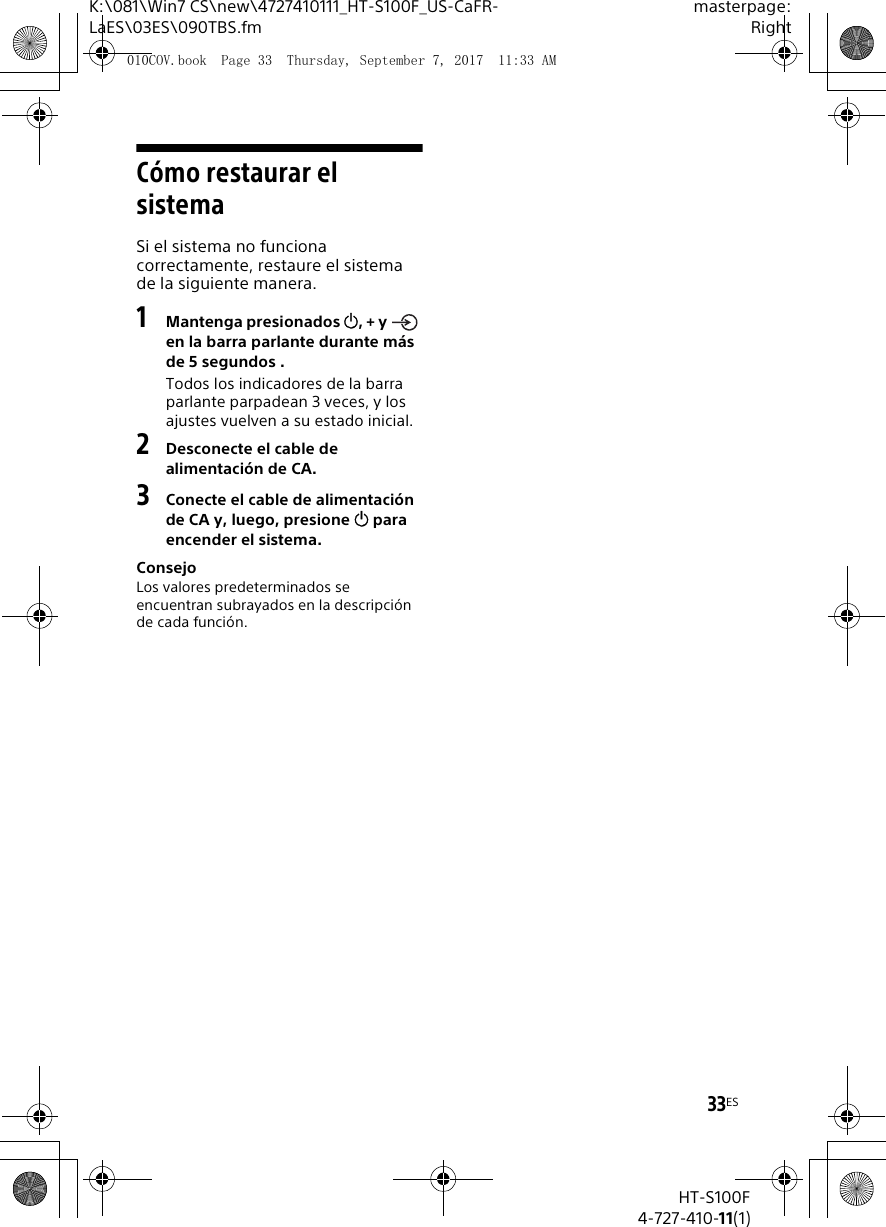 33ESK:\081\Win7 CS\new\4727410111_HT-S100F_US-CaFR-LaES\03ES\090TBS.fmmasterpage:RightHT-S100F4-727-410-11(1)C&oacute;mo restaurar el sistemaSi el sistema no funciona correctamente, restaure el sistema de la siguiente manera.1Mantenga presionados , + y   en la barra parlante durante m&aacute;s de 5 segundos .Todos los indicadores de la barra parlante parpadean 3 veces, y los ajustes vuelven a su estado inicial.2Desconecte el cable de alimentaci&oacute;n de CA.3Conecte el cable de alimentaci&oacute;n de CA y, luego, presione  para encender el sistema.ConsejoLos valores predeterminados se encuentran subrayados en la descripci&oacute;n de cada funci&oacute;n.010COV.book  Page 33  Thursday, September 7, 2017  11:33 AM