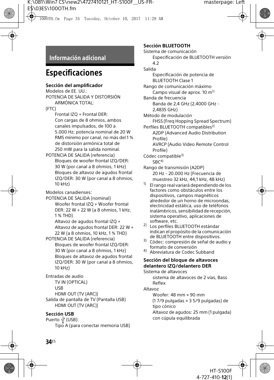 34ESHT-S100F4-727-410-12(1)K:\081\Win7 CS\new2\4727410121_HT-S100F__US-FR-ES\03ES\100OTH.fmmasterpage: LeftEspecificacionesSecci&oacute;n del amplificadorModelos de EE. UU.:POTENCIA DE SALIDA Y DISTORSI&Oacute;N ARM&Oacute;NICA TOTAL:(FTC)Frontal IZQ + Frontal DER:Con cargas de 8 ohmios, ambos canales impulsados, de 100 a 5.000 Hz; potencia nominal de 20 W RMS m&iacute;nimo por canal, no m&aacute;s del 1 % de distorsi&oacute;n arm&oacute;nica total de 250 mW para la salida nominal.POTENCIA DE SALIDA (referencia)Bloques de woofer frontal IZQ/DER: 30 W (por canal a 8 ohmios, 1 kHz)Bloques de altavoz de agudos frontal IZQ/DER: 30 W (por canal a 8 ohmios, 10 kHz)Modelos canadienses:POTENCIA DE SALIDA (nominal)Woofer frontal IZQ + Woofer frontal DER: 22 W + 22 W (a 8 ohmios, 1 kHz, 1% THD)Altavoz de agudos frontal IZQ + Altavoz de agudos frontal DER: 22 W + 22 W (a 8 ohmios, 10 kHz, 1 % THD)POTENCIA DE SALIDA (referencia)Bloques de woofer frontal IZQ/DER: 30 W (por canal a 8 ohmios, 1 kHz)Bloques de altavoz de agudos frontal IZQ/DER: 30 W (por canal a 8 ohmios, 10 kHz)Entradas de audioTV IN (OPTICAL)USBHDMI OUT (TV (ARC))Salida de pantalla de TV (Pantalla USB)HDMI OUT (TV (ARC))Secci&oacute;n USBPuerto (USB):Tipo A (para conectar memoria USB)Secci&oacute;n BLUETOOTHSistema de comunicaci&oacute;n Especificaci&oacute;n de BLUETOOTH versi&oacute;n 4.2Salida Especificaci&oacute;n de potencia de BLUETOOTH Clase 1Rango de comunicaci&oacute;n m&aacute;ximo Campo visual de aprox. 10 m1) Banda de frecuencia Banda de 2,4 GHz (2,4000 GHz - 2,4835 GHz) M&eacute;todo de modulaci&oacute;n FHSS (Freq Hopping Spread Spectrum) Perfiles BLUETOOTH compatibles2) A2DP (Advanced Audio Distribution Profile)AVRCP (Audio Video Remote Control Profile)C&oacute;dec compatible3) SBC4)Rango de transmisi&oacute;n (A2DP) 20 Hz - 20.000 Hz (Frecuencia de muestreo 32 kHz, 44,1 kHz, 48 kHz) 1) El rango real variar&aacute; dependiendo de los factores como obst&aacute;culos entre los dispositivos, campos magn&eacute;ticos alrededor de un horno de microondas, electricidad est&aacute;tica, uso de tel&eacute;fonos inal&aacute;mbricos, sensibilidad de recepci&oacute;n, sistema operativo, aplicaciones de software, etc.2) Los perfiles BLUETOOTH est&aacute;ndar indican el prop&oacute;sito de la comunicaci&oacute;n de BLUETOOTH entre dispositivos.3) C&oacute;dec: compresi&oacute;n de se&ntilde;al de audio y formato de conversi&oacute;n4) Abreviatura de Codec Subband Secci&oacute;n del bloque de altavoces delantero IZQ/delantero DERSistema de altavocessistema de altavoces de 2 v&iacute;as, Bass ReflexAltavozWoofer: 48 mm &times; 90 mm (1 7/9 pulgadas &times; 3 5/9 pulgadas) de tipo c&oacute;nicoAltavoz de agudos: 25 mm (1 pulgada) con c&uacute;pula equilibradaInformaci&oacute;n adicional100OTH.fm  Page 34  Tuesday, October 10, 2017  11:29 AM