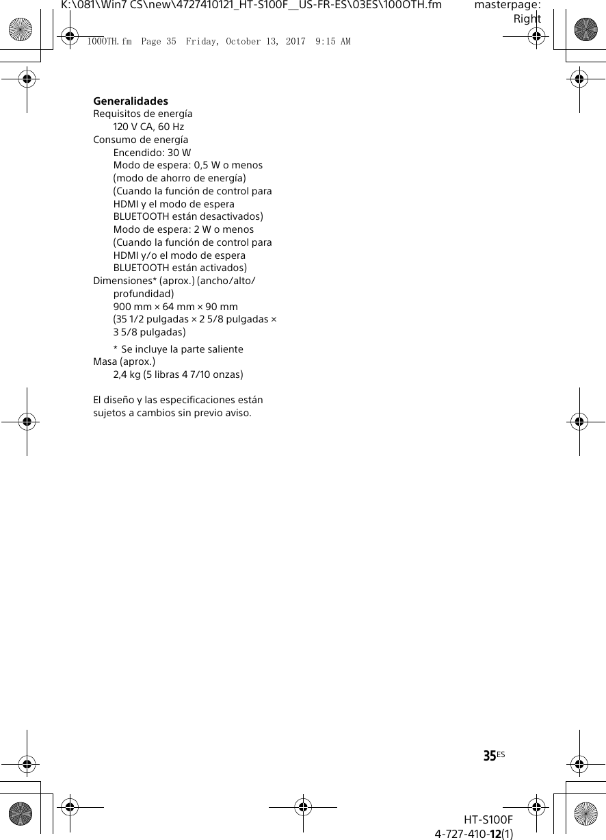 35ESK:\081\Win7 CS\new\4727410121_HT-S100F__US-FR-ES\03ES\100OTH.fm masterpage:RightHT-S100F4-727-410-12(1)GeneralidadesRequisitos de energ&iacute;a120 V CA, 60 HzConsumo de energ&iacute;aEncendido: 30 WModo de espera: 0,5 W o menos(modo de ahorro de energ&iacute;a)(Cuando la funci&oacute;n de control para HDMI y el modo de espera BLUETOOTH est&aacute;n desactivados)Modo de espera: 2 W o menos(Cuando la funci&oacute;n de control para HDMI y/o el modo de espera BLUETOOTH est&aacute;n activados)Dimensiones* (aprox.) (ancho/alto/profundidad)900 mm &times; 64 mm &times; 90 mm (35 1/2 pulgadas &times; 2 5/8 pulgadas &times; 3 5/8 pulgadas)* Se incluye la parte salienteMasa (aprox.)2,4 kg (5 libras 4 7/10 onzas)El dise&ntilde;o y las especificaciones est&aacute;n sujetos a cambios sin previo aviso.100OTH.fm  Page 35  Friday, October 13, 2017  9:15 AM