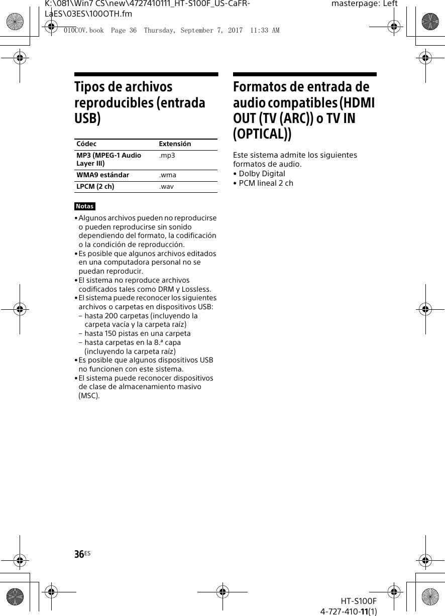 36ESHT-S100F4-727-410-11(1)K:\081\Win7 CS\new\4727410111_HT-S100F_US-CaFR-LaES\03ES\100OTH.fmmasterpage: LeftTipos de archivos reproducibles (entrada USB)&bull;Algunos archivos pueden no reproducirse o pueden reproducirse sin sonido dependiendo del formato, la codificaci&oacute;n o la condici&oacute;n de reproducci&oacute;n.&bull;Es posible que algunos archivos editados en una computadora personal no se puedan reproducir.&bull; El sistema no reproduce archivos codificados tales como DRM y Lossless.&bull;El sistema puede reconocer los siguientes archivos o carpetas en dispositivos USB:&ndash; hasta 200 carpetas (incluyendo la carpeta vac&iacute;a y la carpeta ra&iacute;z)&ndash; hasta 150 pistas en una carpeta&ndash; hasta carpetas en la 8.&ordf; capa (incluyendo la carpeta ra&iacute;z)&bull; Es posible que algunos dispositivos USB no funcionen con este sistema.&bull;El sistema puede reconocer dispositivos de clase de almacenamiento masivo (MSC).Formatos de entrada de audio compatibles (HDMI OUT (TV (ARC)) o TV IN (OPTICAL))Este sistema admite los siguientes formatos de audio.&bull;Dolby Digital&bull; PCM lineal 2 chC&oacute;dec Extensi&oacute;nMP3 (MPEG-1 Audio Layer III).mp3WMA9 est&aacute;ndar .wmaLPCM (2 ch) .wavNotas010COV.book  Page 36  Thursday, September 7, 2017  11:33 AM
