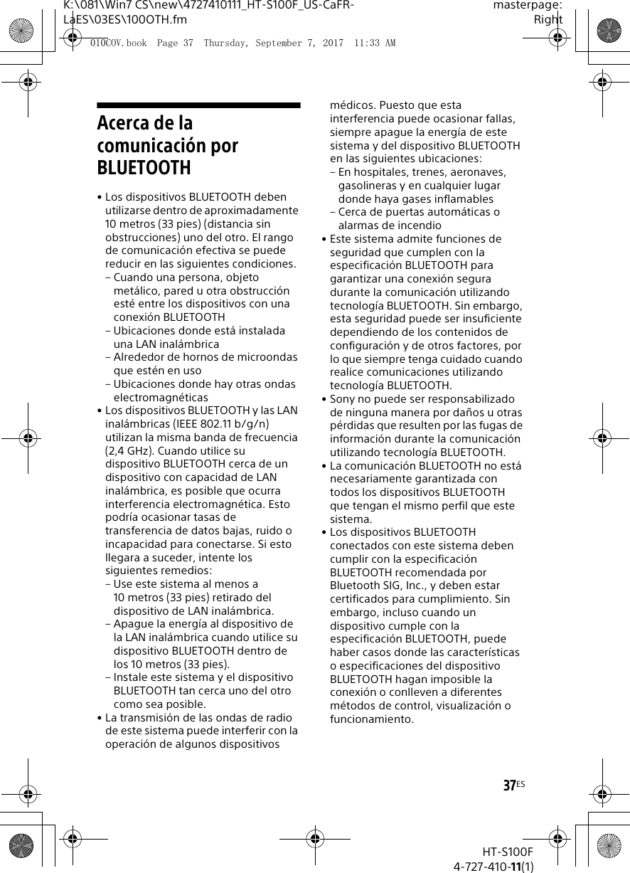 37ESK:\081\Win7 CS\new\4727410111_HT-S100F_US-CaFR-LaES\03ES\100OTH.fmmasterpage:RightHT-S100F4-727-410-11(1)Acerca de la comunicaci&oacute;n por BLUETOOTH&bull; Los dispositivos BLUETOOTH deben utilizarse dentro de aproximadamente 10 metros (33 pies) (distancia sin obstrucciones) uno del otro. El rango de comunicaci&oacute;n efectiva se puede reducir en las siguientes condiciones.&ndash; Cuando una persona, objeto met&aacute;lico, pared u otra obstrucci&oacute;n est&eacute; entre los dispositivos con una conexi&oacute;n BLUETOOTH&ndash; Ubicaciones donde est&aacute; instalada una LAN inal&aacute;mbrica&ndash; Alrededor de hornos de microondas que est&eacute;n en uso&ndash; Ubicaciones donde hay otras ondas electromagn&eacute;ticas&bull; Los dispositivos BLUETOOTH y las LAN inal&aacute;mbricas (IEEE 802.11 b/g/n) utilizan la misma banda de frecuencia (2,4 GHz). Cuando utilice su dispositivo BLUETOOTH cerca de un dispositivo con capacidad de LAN inal&aacute;mbrica, es posible que ocurra interferencia electromagn&eacute;tica. Esto podr&iacute;a ocasionar tasas de transferencia de datos bajas, ruido o incapacidad para conectarse. Si esto llegara a suceder, intente los siguientes remedios:&ndash; Use este sistema al menos a 10 metros (33 pies) retirado del dispositivo de LAN inal&aacute;mbrica.&ndash; Apague la energ&iacute;a al dispositivo de la LAN inal&aacute;mbrica cuando utilice su dispositivo BLUETOOTH dentro de los 10 metros (33 pies).&ndash; Instale este sistema y el dispositivo BLUETOOTH tan cerca uno del otro como sea posible.&bull; La transmisi&oacute;n de las ondas de radio de este sistema puede interferir con la operaci&oacute;n de algunos dispositivos m&eacute;dicos. Puesto que esta interferencia puede ocasionar fallas, siempre apague la energ&iacute;a de este sistema y del dispositivo BLUETOOTH en las siguientes ubicaciones:&ndash; En hospitales, trenes, aeronaves, gasolineras y en cualquier lugar donde haya gases inflamables&ndash; Cerca de puertas autom&aacute;ticas o alarmas de incendio&bull; Este sistema admite funciones de seguridad que cumplen con la especificaci&oacute;n BLUETOOTH para garantizar una conexi&oacute;n segura durante la comunicaci&oacute;n utilizando tecnolog&iacute;a BLUETOOTH. Sin embargo, esta seguridad puede ser insuficiente dependiendo de los contenidos de configuraci&oacute;n y de otros factores, por lo que siempre tenga cuidado cuando realice comunicaciones utilizando tecnolog&iacute;a BLUETOOTH.&bull; Sony no puede ser responsabilizado de ninguna manera por da&ntilde;os u otras p&eacute;rdidas que resulten por las fugas de informaci&oacute;n durante la comunicaci&oacute;n utilizando tecnolog&iacute;a BLUETOOTH.&bull; La comunicaci&oacute;n BLUETOOTH no est&aacute; necesariamente garantizada con todos los dispositivos BLUETOOTH que tengan el mismo perfil que este sistema.&bull; Los dispositivos BLUETOOTH conectados con este sistema deben cumplir con la especificaci&oacute;n BLUETOOTH recomendada por Bluetooth SIG, Inc., y deben estar certificados para cumplimiento. Sin embargo, incluso cuando un dispositivo cumple con la especificaci&oacute;n BLUETOOTH, puede haber casos donde las caracter&iacute;sticas o especificaciones del dispositivo BLUETOOTH hagan imposible la conexi&oacute;n o conlleven a diferentes m&eacute;todos de control, visualizaci&oacute;n o funcionamiento.010COV.book  Page 37  Thursday, September 7, 2017  11:33 AM