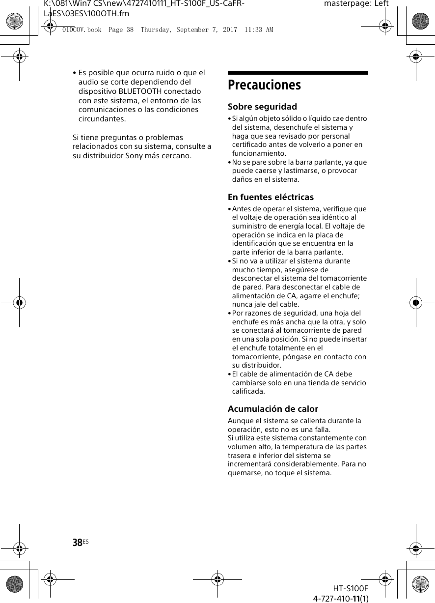 38ESHT-S100F4-727-410-11(1)K:\081\Win7 CS\new\4727410111_HT-S100F_US-CaFR-LaES\03ES\100OTH.fmmasterpage: Left&bull; Es posible que ocurra ruido o que el audio se corte dependiendo del dispositivo BLUETOOTH conectado con este sistema, el entorno de las comunicaciones o las condiciones circundantes.Si tiene preguntas o problemas relacionados con su sistema, consulte a su distribuidor Sony m&aacute;s cercano.PrecaucionesSobre seguridad&bull;Si alg&uacute;n objeto s&oacute;lido o l&iacute;quido cae dentro del sistema, desenchufe el sistema y haga que sea revisado por personal certificado antes de volverlo a poner en funcionamiento.&bull;No se pare sobre la barra parlante, ya que puede caerse y lastimarse, o provocar da&ntilde;os en el sistema.En fuentes el&eacute;ctricas&bull;Antes de operar el sistema, verifique que el voltaje de operaci&oacute;n sea id&eacute;ntico al suministro de energ&iacute;a local. El voltaje de operaci&oacute;n se indica en la placa de identificaci&oacute;n que se encuentra en la parte inferior de la barra parlante.&bull;Si no va a utilizar el sistema durante mucho tiempo, aseg&uacute;rese de desconectar el sistema del tomacorriente de pared. Para desconectar el cable de alimentaci&oacute;n de CA, agarre el enchufe; nunca jale del cable.&bull;Por razones de seguridad, una hoja del enchufe es m&aacute;s ancha que la otra, y solo se conectar&aacute; al tomacorriente de pared en una sola posici&oacute;n. Si no puede insertar el enchufe totalmente en el tomacorriente, p&oacute;ngase en contacto con su distribuidor.&bull;El cable de alimentaci&oacute;n de CA debe cambiarse solo en una tienda de servicio calificada.Acumulaci&oacute;n de calorAunque el sistema se calienta durante la operaci&oacute;n, esto no es una falla.Si utiliza este sistema constantemente con volumen alto, la temperatura de las partes trasera e inferior del sistema se incrementar&aacute; considerablemente. Para no quemarse, no toque el sistema.010COV.book  Page 38  Thursday, September 7, 2017  11:33 AM