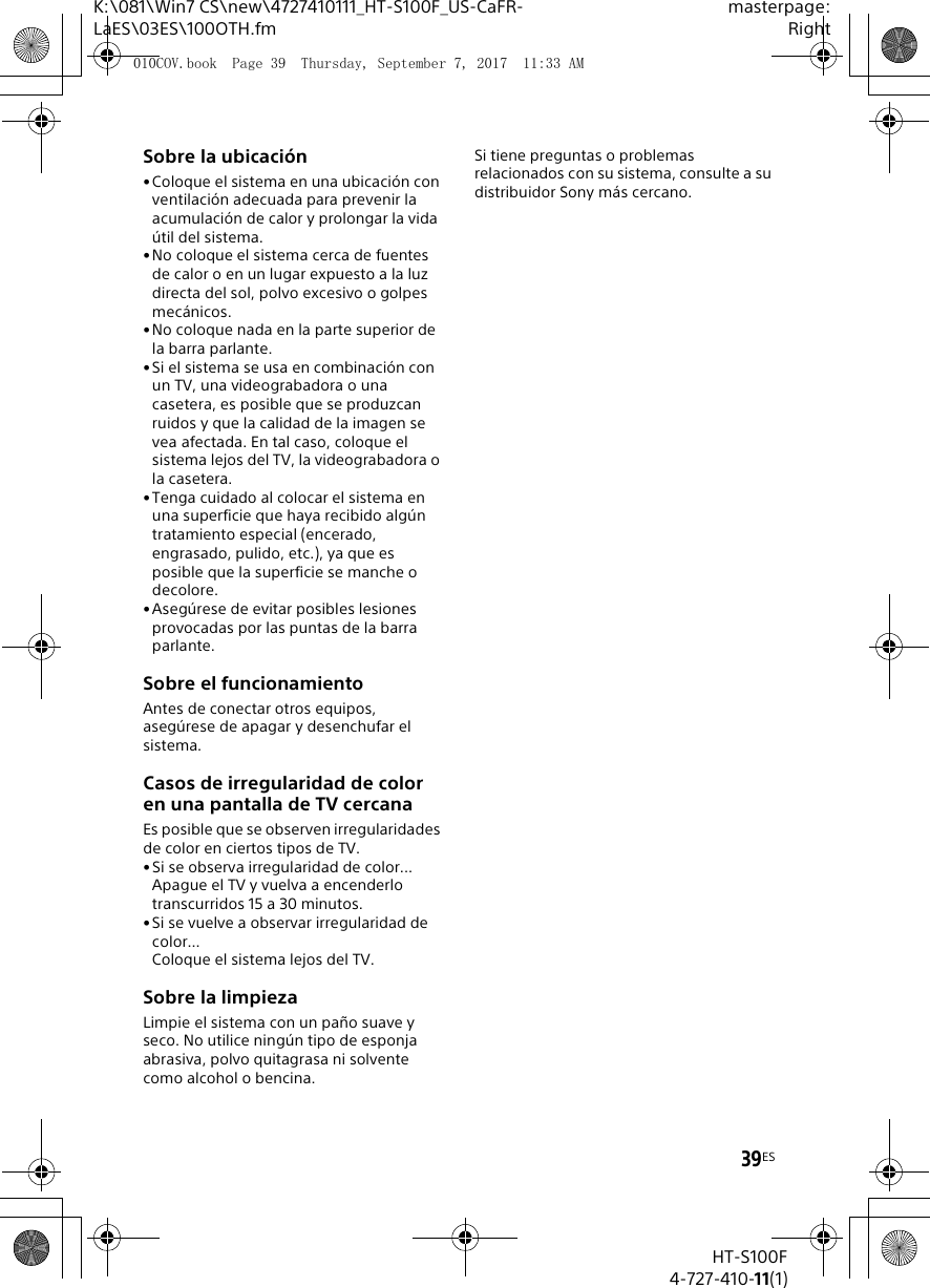 39ESK:\081\Win7 CS\new\4727410111_HT-S100F_US-CaFR-LaES\03ES\100OTH.fmmasterpage:RightHT-S100F4-727-410-11(1)Sobre la ubicaci&oacute;n&bull;Coloque el sistema en una ubicaci&oacute;n con ventilaci&oacute;n adecuada para prevenir la acumulaci&oacute;n de calor y prolongar la vida &uacute;til del sistema.&bull;No coloque el sistema cerca de fuentes de calor o en un lugar expuesto a la luz directa del sol, polvo excesivo o golpes mec&aacute;nicos.&bull; No coloque nada en la parte superior de la barra parlante.&bull;Si el sistema se usa en combinaci&oacute;n con un TV, una videograbadora o una casetera, es posible que se produzcan ruidos y que la calidad de la imagen se vea afectada. En tal caso, coloque el sistema lejos del TV, la videograbadora o la casetera.&bull;Tenga cuidado al colocar el sistema en una superficie que haya recibido alg&uacute;n tratamiento especial (encerado, engrasado, pulido, etc.), ya que es posible que la superficie se manche o decolore.&bull;Aseg&uacute;rese de evitar posibles lesiones provocadas por las puntas de la barra parlante.Sobre el funcionamientoAntes de conectar otros equipos, aseg&uacute;rese de apagar y desenchufar el sistema.Casos de irregularidad de color en una pantalla de TV cercanaEs posible que se observen irregularidades de color en ciertos tipos de TV.&bull;Si se observa irregularidad de color...Apague el TV y vuelva a encenderlo transcurridos 15 a 30 minutos.&bull; Si se vuelve a observar irregularidad de color...Coloque el sistema lejos del TV.Sobre la limpiezaLimpie el sistema con un pa&ntilde;o suave y seco. No utilice ning&uacute;n tipo de esponja abrasiva, polvo quitagrasa ni solvente como alcohol o bencina.Si tiene preguntas o problemas relacionados con su sistema, consulte a su distribuidor Sony m&aacute;s cercano.010COV.book  Page 39  Thursday, September 7, 2017  11:33 AM