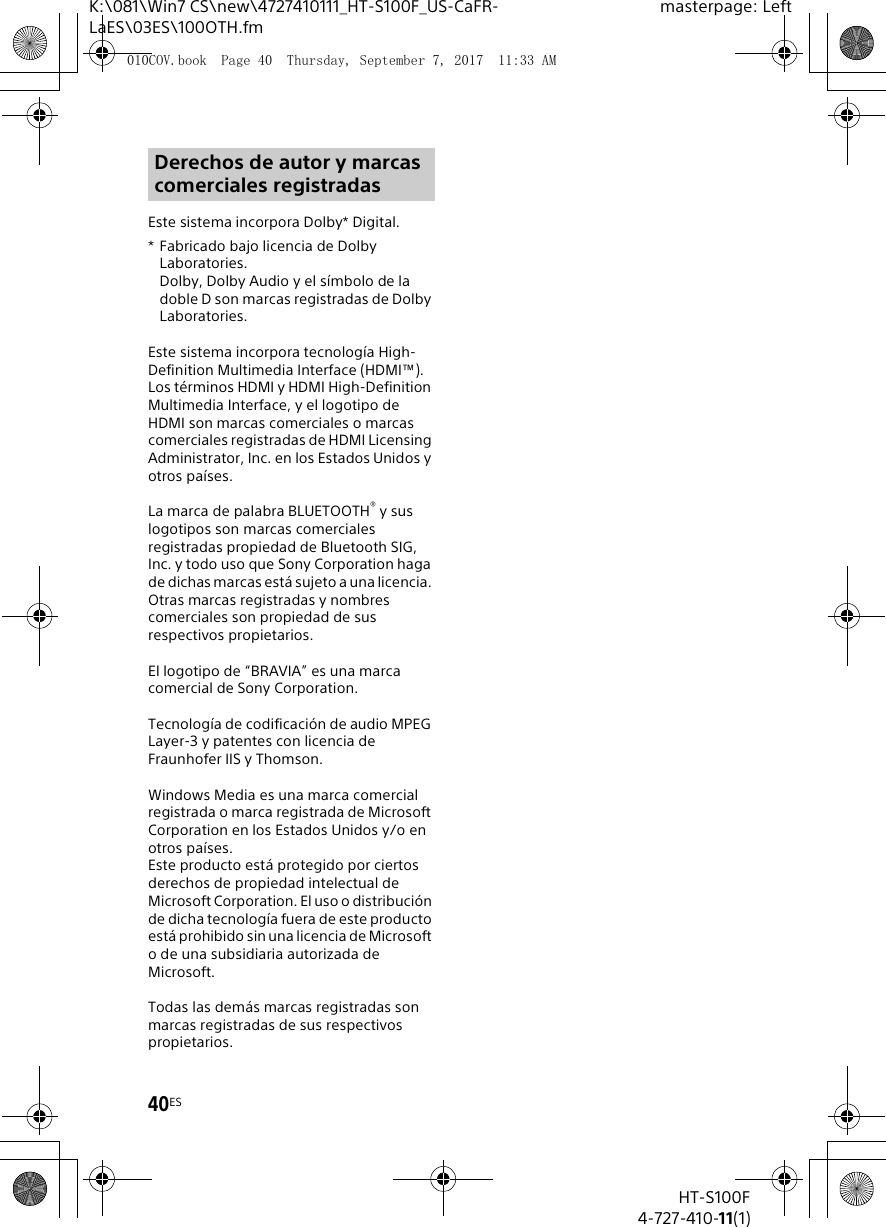 40ESHT-S100F4-727-410-11(1)K:\081\Win7 CS\new\4727410111_HT-S100F_US-CaFR-LaES\03ES\100OTH.fmmasterpage: LeftEste sistema incorpora Dolby* Digital.* Fabricado bajo licencia de Dolby Laboratories.Dolby, Dolby Audio y el s&iacute;mbolo de la doble D son marcas registradas de Dolby Laboratories.Este sistema incorpora tecnolog&iacute;a High-Definition Multimedia Interface (HDMI&trade;). Los t&eacute;rminos HDMI y HDMI High-Definition Multimedia Interface, y el logotipo de HDMI son marcas comerciales o marcas comerciales registradas de HDMI Licensing Administrator, Inc. en los Estados Unidos y otros pa&iacute;ses.La marca de palabra BLUETOOTH&reg; y sus logotipos son marcas comerciales registradas propiedad de Bluetooth SIG, Inc. y todo uso que Sony Corporation haga de dichas marcas est&aacute; sujeto a una licencia. Otras marcas registradas y nombres comerciales son propiedad de sus respectivos propietarios.El logotipo de &ldquo;BRAVIA&rdquo; es una marca comercial de Sony Corporation.Tecnolog&iacute;a de codificaci&oacute;n de audio MPEG Layer-3 y patentes con licencia de Fraunhofer IIS y Thomson.Windows Media es una marca comercial registrada o marca registrada de Microsoft Corporation en los Estados Unidos y/o en otros pa&iacute;ses.Este producto est&aacute; protegido por ciertos derechos de propiedad intelectual de Microsoft Corporation. El uso o distribuci&oacute;n de dicha tecnolog&iacute;a fuera de este producto est&aacute; prohibido sin una licencia de Microsoft o de una subsidiaria autorizada de Microsoft.Todas las dem&aacute;s marcas registradas son marcas registradas de sus respectivos propietarios.Derechos de autor y marcas comerciales registradas010COV.book  Page 40  Thursday, September 7, 2017  11:33 AM