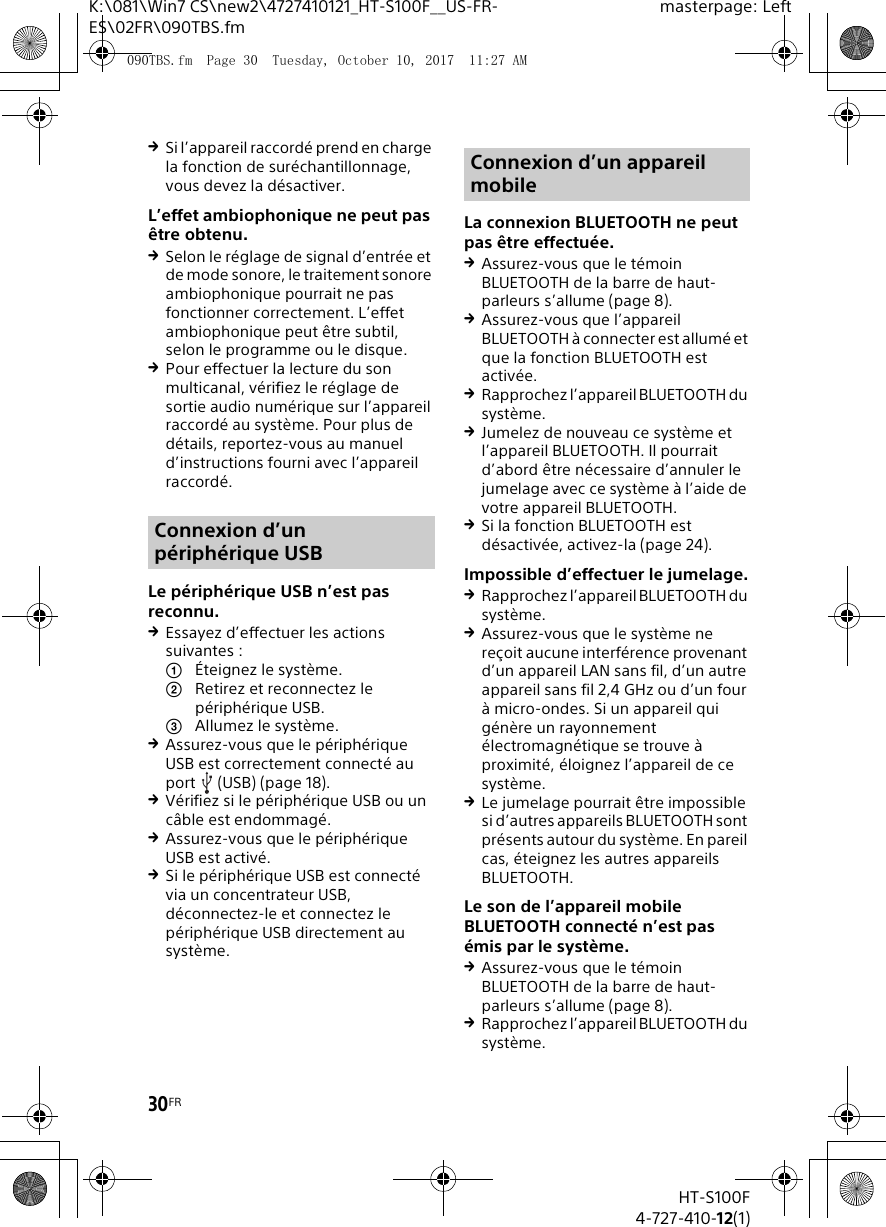 30FRHT-S100F4-727-410-12(1)K:\081\Win7 CS\new2\4727410121_HT-S100F__US-FR-ES\02FR\090TBS.fmmasterpage: LeftSi l&rsquo;appareil raccord&eacute; prend en charge la fonction de sur&eacute;chantillonnage, vous devez la d&eacute;sactiver.L&rsquo;effet ambiophonique ne peut pas &ecirc;tre obtenu.Selon le r&eacute;glage de signal d&rsquo;entr&eacute;e et de mode sonore, le traitement sonore ambiophonique pourrait ne pas fonctionner correctement. L&rsquo;effet ambiophonique peut &ecirc;tre subtil, selon le programme ou le disque.Pour effectuer la lecture du son multicanal, v&eacute;rifiez le r&eacute;glage de sortie audio num&eacute;rique sur l&rsquo;appareil raccord&eacute; au syst&egrave;me. Pour plus de d&eacute;tails, reportez-vous au manuel d&rsquo;instructions fourni avec l&rsquo;appareil raccord&eacute;.Le p&eacute;riph&eacute;rique USB n&rsquo;est pas reconnu.Essayez d&rsquo;effectuer les actions suivantes : &Eacute;teignez le syst&egrave;me.Retirez et reconnectez le p&eacute;riph&eacute;rique USB.Allumez le syst&egrave;me.Assurez-vous que le p&eacute;riph&eacute;rique USB est correctement connect&eacute; au port (USB) (page 18).V&eacute;rifiez si le p&eacute;riph&eacute;rique USB ou un c&acirc;ble est endommag&eacute;.Assurez-vous que le p&eacute;riph&eacute;rique USB est activ&eacute;.Si le p&eacute;riph&eacute;rique USB est connect&eacute; via un concentrateur USB, d&eacute;connectez-le et connectez le p&eacute;riph&eacute;rique USB directement au syst&egrave;me.La connexion BLUETOOTH ne peut pas &ecirc;tre effectu&eacute;e.Assurez-vous que le t&eacute;moin BLUETOOTH de la barre de haut-parleurs s&rsquo;allume (page 8).Assurez-vous que l&rsquo;appareil BLUETOOTH &agrave; connecter est allum&eacute; et que la fonction BLUETOOTH est activ&eacute;e.Rapprochez l&rsquo;appareil BLUETOOTH du syst&egrave;me.Jumelez de nouveau ce syst&egrave;me et l&rsquo;appareil BLUETOOTH. Il pourrait d&rsquo;abord &ecirc;tre n&eacute;cessaire d&rsquo;annuler le jumelage avec ce syst&egrave;me &agrave; l&rsquo;aide de votre appareil BLUETOOTH.Si la fonction BLUETOOTH est d&eacute;sactiv&eacute;e, activez-la (page 24).Impossible d&rsquo;effectuer le jumelage.Rapprochez l&rsquo;appareil BLUETOOTH du syst&egrave;me.Assurez-vous que le syst&egrave;me ne re&ccedil;oit aucune interf&eacute;rence provenant d&rsquo;un appareil LAN sans fil, d&rsquo;un autre appareil sans fil 2,4 GHz ou d&rsquo;un four &agrave; micro-ondes. Si un appareil qui g&eacute;n&egrave;re un rayonnement &eacute;lectromagn&eacute;tique se trouve &agrave; proximit&eacute;, &eacute;loignez l&rsquo;appareil de ce syst&egrave;me.Le jumelage pourrait &ecirc;tre impossible si d&rsquo;autres appareils BLUETOOTH sont pr&eacute;sents autour du syst&egrave;me. En pareil cas, &eacute;teignez les autres appareils BLUETOOTH.Le son de l&rsquo;appareil mobile BLUETOOTH connect&eacute; n&rsquo;est pas &eacute;mis par le syst&egrave;me.Assurez-vous que le t&eacute;moin BLUETOOTH de la barre de haut-parleurs s&rsquo;allume (page 8).Rapprochez l&rsquo;appareil BLUETOOTH du syst&egrave;me.Connexion d&rsquo;un p&eacute;riph&eacute;rique USBConnexion d&rsquo;un appareil mobile090TBS.fm  Page 30  Tuesday, October 10, 2017  11:27 AM