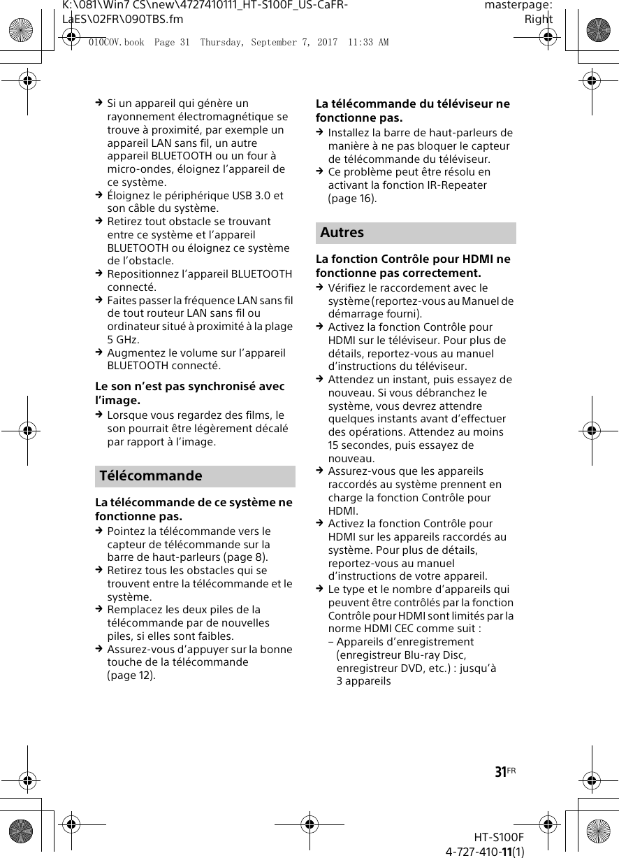 31FRK:\081\Win7 CS\new\4727410111_HT-S100F_US-CaFR-LaES\02FR\090TBS.fmmasterpage:RightHT-S100F4-727-410-11(1)Si un appareil qui g&eacute;n&egrave;re un rayonnement &eacute;lectromagn&eacute;tique se trouve &agrave; proximit&eacute;, par exemple un appareil LAN sans fil, un autre appareil BLUETOOTH ou un four &agrave; micro-ondes, &eacute;loignez l&rsquo;appareil de ce syst&egrave;me.&Eacute;loignez le p&eacute;riph&eacute;rique USB 3.0 et son c&acirc;ble du syst&egrave;me.Retirez tout obstacle se trouvant entre ce syst&egrave;me et l&rsquo;appareil BLUETOOTH ou &eacute;loignez ce syst&egrave;me de l&rsquo;obstacle.Repositionnez l&rsquo;appareil BLUETOOTH connect&eacute;.Faites passer la fr&eacute;quence LAN sans fil de tout routeur LAN sans fil ou ordinateur situ&eacute; &agrave; proximit&eacute; &agrave; la plage 5GHz.Augmentez le volume sur l&rsquo;appareil BLUETOOTH connect&eacute;.Le son n&rsquo;est pas synchronis&eacute; avec l&rsquo;image.Lorsque vous regardez des films, le son pourrait &ecirc;tre l&eacute;g&egrave;rement d&eacute;cal&eacute; par rapport &agrave; l&rsquo;image.La t&eacute;l&eacute;commande de ce syst&egrave;me ne fonctionne pas.Pointez la t&eacute;l&eacute;commande vers le capteur de t&eacute;l&eacute;commande sur la barre de haut-parleurs (page 8).Retirez tous les obstacles qui se trouvent entre la t&eacute;l&eacute;commande et le syst&egrave;me.Remplacez les deux piles de la t&eacute;l&eacute;commande par de nouvelles piles, si elles sont faibles.Assurez-vous d&rsquo;appuyer sur la bonne touche de la t&eacute;l&eacute;commande (page 12).La t&eacute;l&eacute;commande du t&eacute;l&eacute;viseur ne fonctionne pas.Installez la barre de haut-parleurs de mani&egrave;re &agrave; ne pas bloquer le capteur de t&eacute;l&eacute;commande du t&eacute;l&eacute;viseur.Ce probl&egrave;me peut &ecirc;tre r&eacute;solu en activant la fonction IR-Repeater (page 16).La fonction Contr&ocirc;le pour HDMI ne fonctionne pas correctement.V&eacute;rifiez le raccordement avec le syst&egrave;me (reportez-vous au Manuel de d&eacute;marrage fourni).Activez la fonction Contr&ocirc;le pour HDMI sur le t&eacute;l&eacute;viseur. Pour plus de d&eacute;tails, reportez-vous au manuel d&rsquo;instructions du t&eacute;l&eacute;viseur.Attendez un instant, puis essayez de nouveau. Si vous d&eacute;branchez le syst&egrave;me, vous devrez attendre quelques instants avant d&rsquo;effectuer des op&eacute;rations. Attendez au moins 15 secondes, puis essayez de nouveau.Assurez-vous que les appareils raccord&eacute;s au syst&egrave;me prennent en charge la fonction Contr&ocirc;le pour HDMI.Activez la fonction Contr&ocirc;le pour HDMI sur les appareils raccord&eacute;s au syst&egrave;me. Pour plus de d&eacute;tails, reportez-vous au manuel d&rsquo;instructions de votre appareil.Le type et le nombre d&rsquo;appareils qui peuvent &ecirc;tre contr&ocirc;l&eacute;s par la fonction Contr&ocirc;le pour HDMI sont limit&eacute;s par la norme HDMI CEC comme suit : &ndash; Appareils d&rsquo;enregistrement (enregistreur Blu-ray Disc, enregistreur DVD, etc.) : jusqu&rsquo;&agrave; 3appareilsT&eacute;l&eacute;commandeAutres010COV.book  Page 31  Thursday, September 7, 2017  11:33 AM