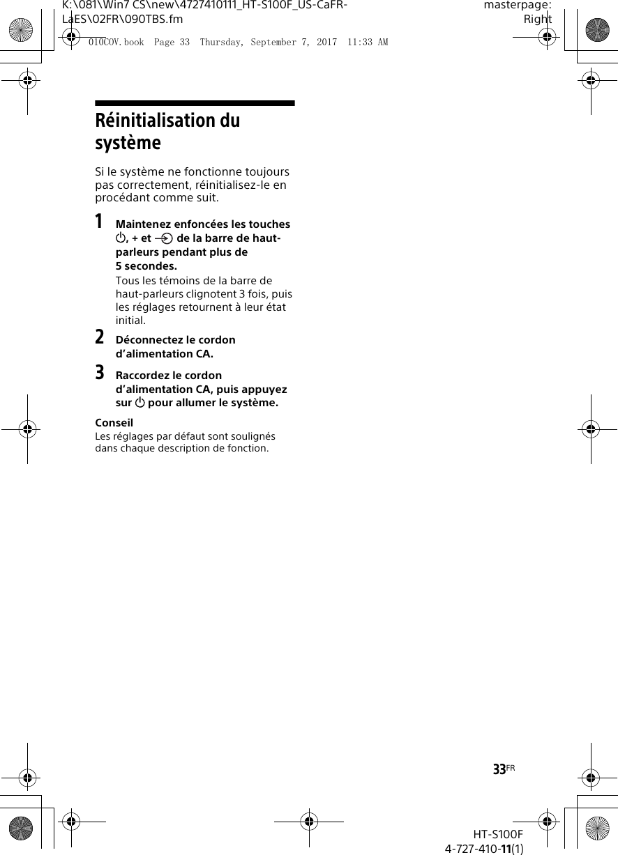 33FRK:\081\Win7 CS\new\4727410111_HT-S100F_US-CaFR-LaES\02FR\090TBS.fmmasterpage:RightHT-S100F4-727-410-11(1)R&eacute;initialisation du syst&egrave;meSi le syst&egrave;me ne fonctionne toujours pas correctement, r&eacute;initialisez-le en proc&eacute;dant comme suit.1Maintenez enfonc&eacute;es les touches , + et   de la barre de haut-parleurs pendant plus de 5secondes.Tous les t&eacute;moins de la barre de haut-parleurs clignotent 3 fois, puis les r&eacute;glages retournent &agrave; leur &eacute;tat initial.2D&eacute;connectez le cordon d&rsquo;alimentation CA.3Raccordez le cordon d&rsquo;alimentation CA, puis appuyez sur  pour allumer le syst&egrave;me.ConseilLes r&eacute;glages par d&eacute;faut sont soulign&eacute;s dans chaque description de fonction.010COV.book  Page 33  Thursday, September 7, 2017  11:33 AM