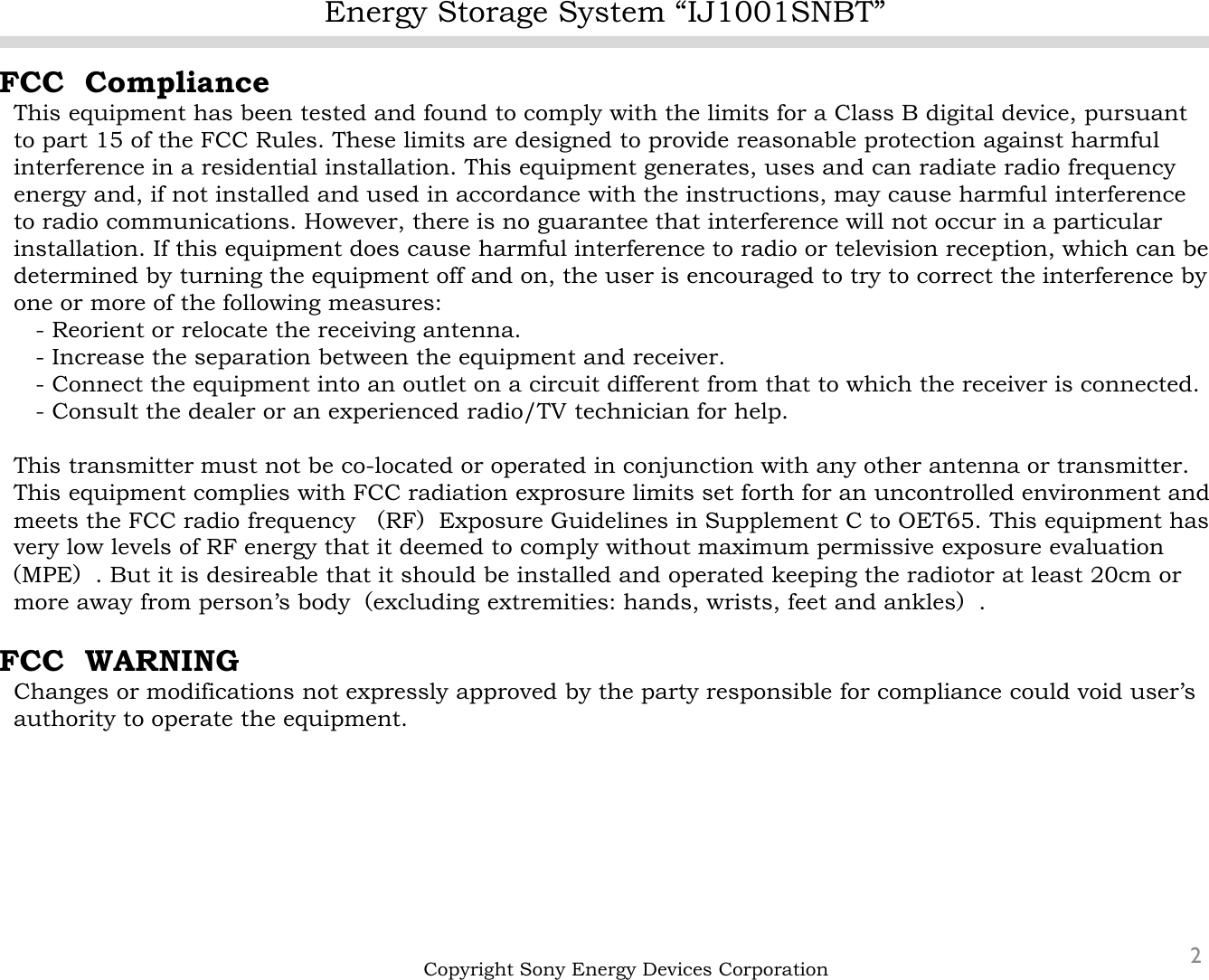 Energy Storage System “IJ1001SNBT”2FCC  ComplianceThis equipment has been tested and found to comply with the limits for a Class B digital device, pursuantto part 15 of the FCC Rules. These limits are designed to provide reasonable protection against harmful interference in a residential installation. This equipment generates, uses and can radiate radio frequencyenergy and, if not installed and used in accordance with the instructions, may cause harmful interference to radio communications. However, there is no guarantee that interference will not occur in a particular installation. If this equipment does cause harmful interference to radio or television reception, which can be determined by turning the equipment off and on, the user is encouraged to try to correct the interference by one or more of the following measures:- Reorient or relocate the receiving antenna.- Increase the separation between the equipment and receiver.- Connect the equipment into an outlet on a circuit different from that to which the receiver is connected.- Consult the dealer or an experienced radio/TV technician for help.This transmitter must not be co-located or operated in conjunction with any other antenna or transmitter.This equipment complies with FCC radiation exprosure limits set forth for an uncontrolled environment andmeets the FCC radio frequency （RF）Exposure Guidelines in Supplement C to OET65. This equipment has very low levels of RF energy that it deemed to comply without maximum permissive exposure evaluation（MPE）. But it is desireable that it should be installed and operated keeping the radiotor at least 20cm or more away from person’s body（excluding extremities: hands, wrists, feet and ankles）.FCC  WARNINGChanges or modifications not expressly approved by the party responsible for compliance could void user’sauthority to operate the equipment.Copyright Sony Energy Devices Corporation