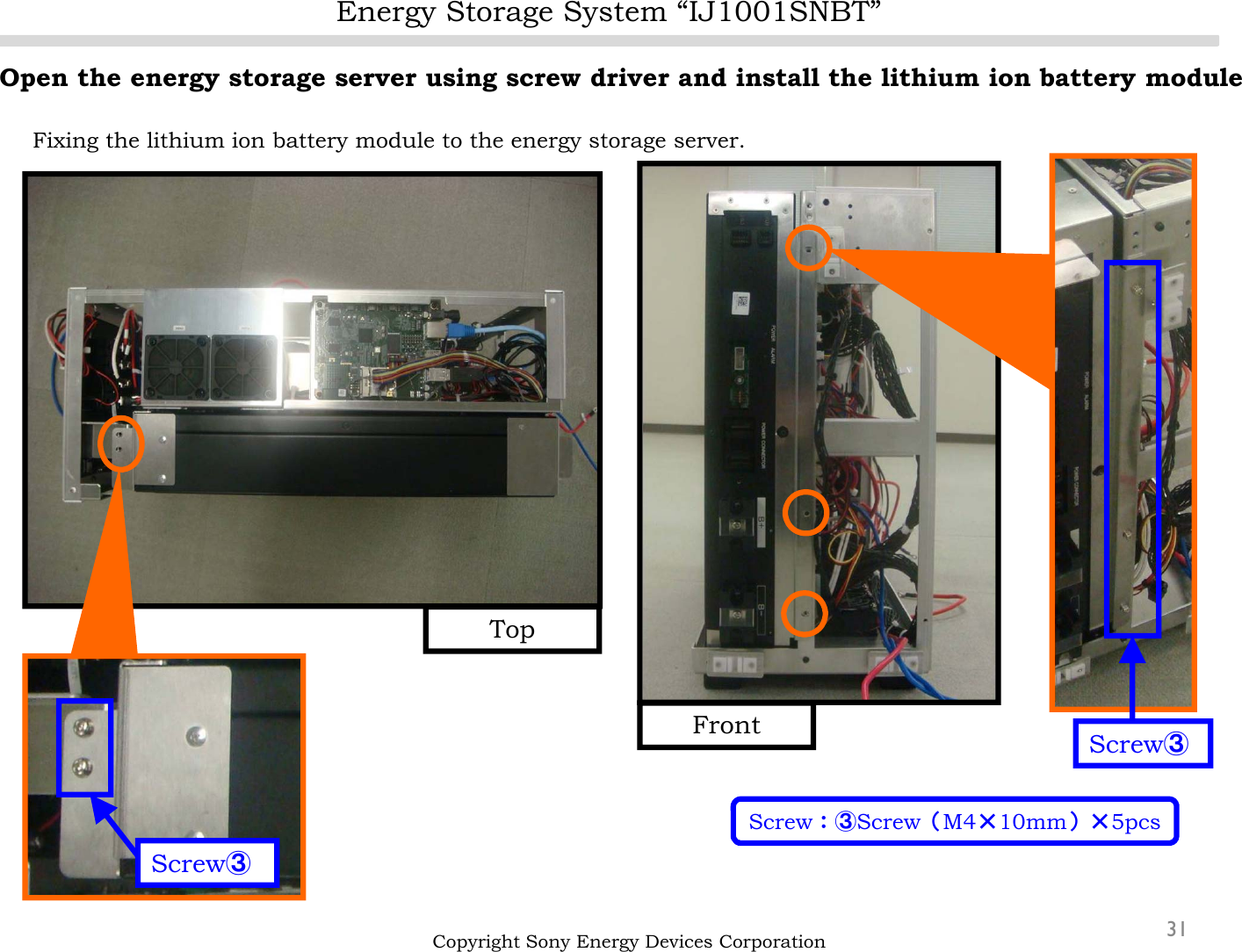 Energy Storage System “IJ1001SNBT”31Open the energy storage server using screw driver and install the lithium ion battery moduleFixing the lithium ion battery module to the energy storage server.Copyright Sony Energy Devices CorporationScrew③FrontTopScrew③Screw：③Screw（M4×10mm）×5pcs