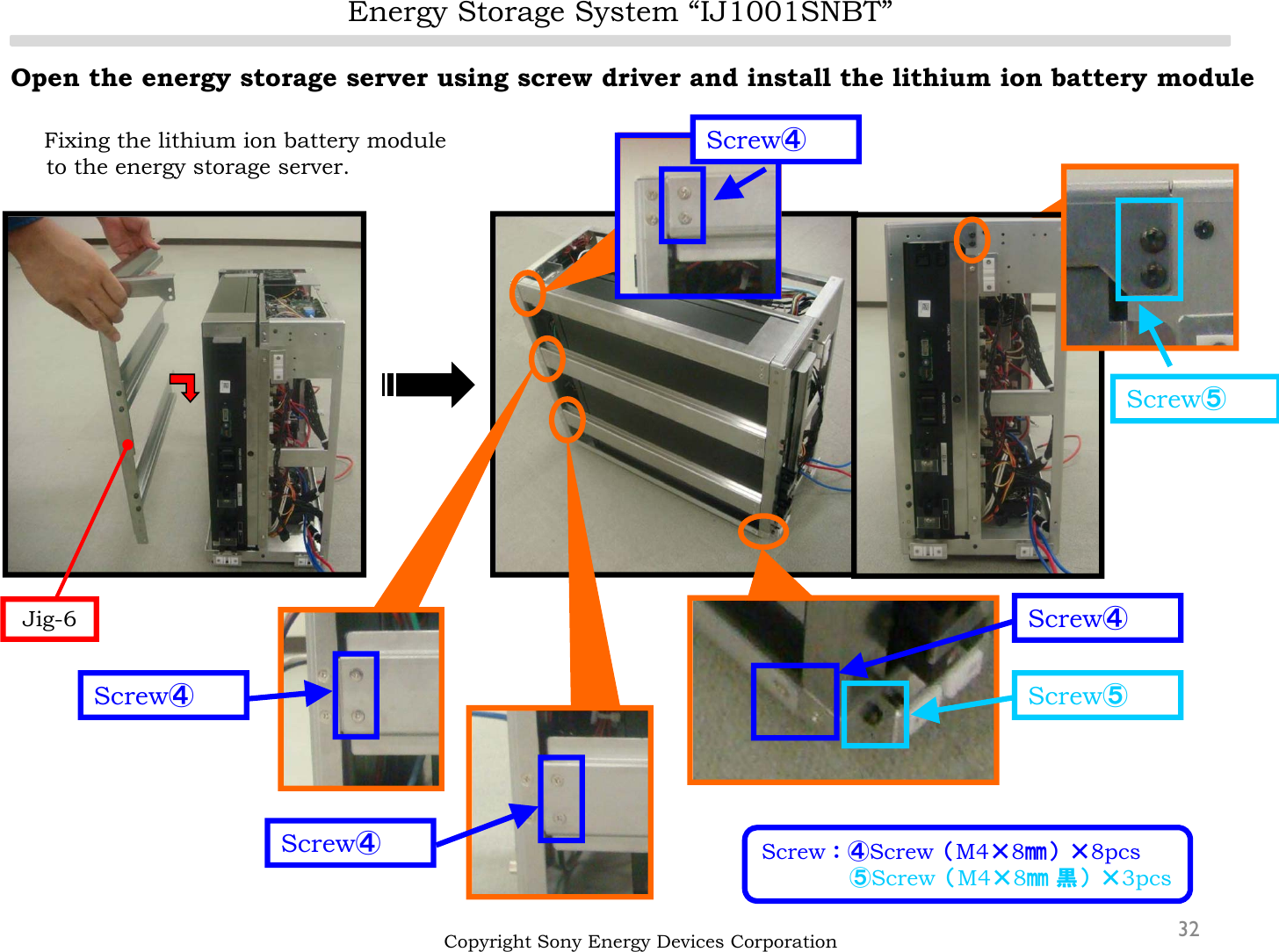 Energy Storage System “IJ1001SNBT”32Open the energy storage server using screw driver and install the lithium ion battery moduleFixing the lithium ion battery module to the energy storage server.Copyright Sony Energy Devices CorporationScrew④Screw④Screw④Screw④Screw⑤Screw⑤Jig-6Screw：④Screw（M4×8㎜）×8pcs⑤Screw（M4×8㎜ 黒）×3pcs