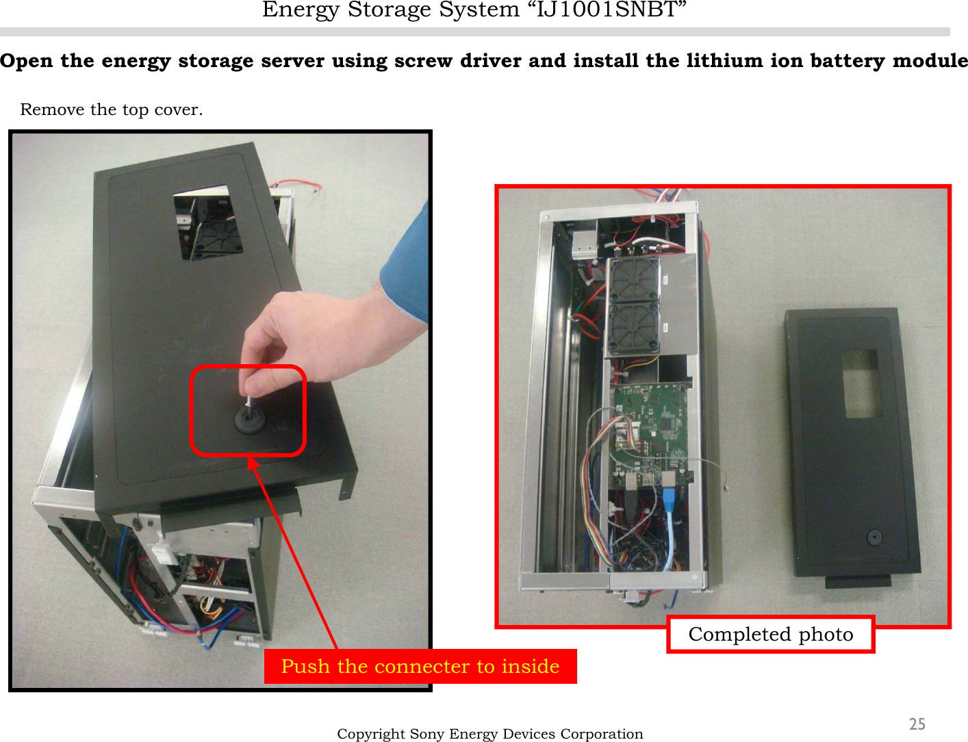 Energy Storage System “IJ1001SNBT”25Open the energy storage server using screw driver and install the lithium ion battery moduleRemove the top cover.Copyright Sony Energy Devices CorporationPush the connecter to insideCompleted photo