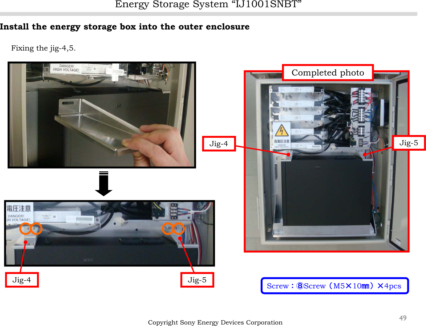 Energy Storage System “IJ1001SNBT”49Install the energy storage box into the outer enclosureFixing the jig-4,5.Copyright Sony Energy Devices CorporationJig-4 Jig-5 Screw：⑧Screw（M5×10㎜）×4pcsJig-5Jig-4Completed photo