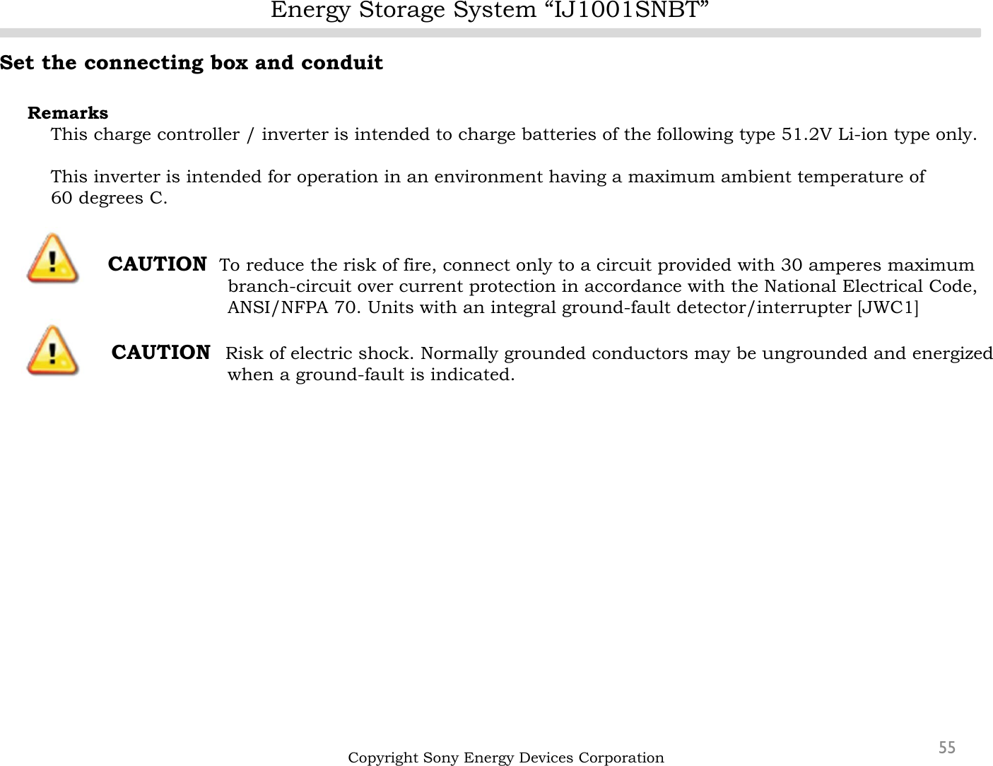 Energy Storage System “IJ1001SNBT”55Set the connecting box and conduitRemarksThis charge controller / inverter is intended to charge batteries of the following type 51.2V Li-ion type only.This inverter is intended for operation in an environment having a maximum ambient temperature of60 degrees C.CAUTION To reduce the risk of fire, connect only to a circuit provided with 30 amperes maximum branch-circuit over current protection in accordance with the National Electrical Code,ANSI/NFPA 70. Units with an integral ground-fault detector/interrupter [JWC1]CAUTION  Risk of electric shock. Normally grounded conductors may be ungrounded and energized when a ground-fault is indicated.Copyright Sony Energy Devices Corporation