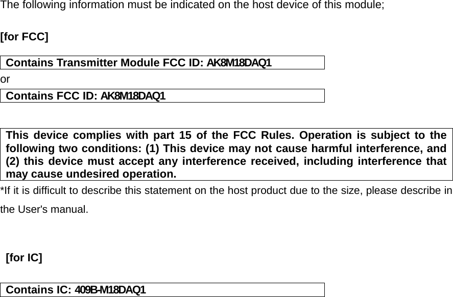  The following information must be indicated on the host device of this module;  [for FCC]    Contains Transmitter Module FCC ID: AK8M18DAQ1 or Contains FCC ID: AK8M18DAQ1   This device complies with part 15 of the FCC Rules. Operation is subject to the following two conditions: (1) This device may not cause harmful interference, and (2) this device must accept any interference received, including interference that may cause undesired operation. *If it is difficult to describe this statement on the host product due to the size, please describe in the User's manual.    [for IC]    Contains IC: 409B-M18DAQ1    