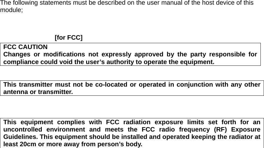 The following statements must be described on the user manual of the host device of this module;    [for FCC]     FCC CAUTION Changes or modifications not expressly approved by the party responsible for compliance could void the user&rsquo;s authority to operate the equipment.   This transmitter must not be co-located or operated in conjunction with any other antenna or transmitter.    This equipment complies with FCC radiation exposure limits set forth for an uncontrolled environment and meets the FCC radio frequency (RF) Exposure Guidelines. This equipment should be installed and operated keeping the radiator at least 20cm or more away from person&rsquo;s body.     