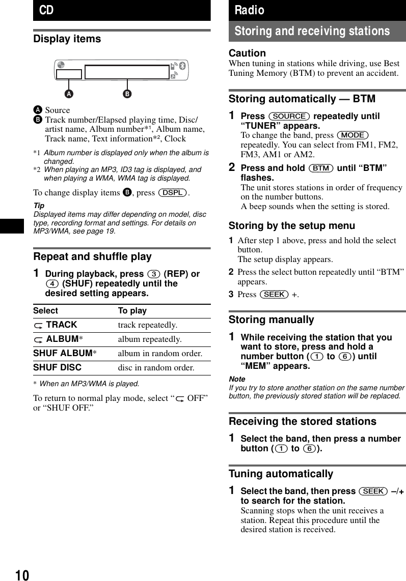 10CDDisplay itemsASourceBTrack number/Elapsed playing time, Disc/artist name, Album number*1, Album name, Track name, Text information*2, Clock*1 Album number is displayed only when the album is changed.*2 When playing an MP3, ID3 tag is displayed, and when playing a WMA, WMA tag is displayed.To change display items B, press (DSPL).TipDisplayed items may differ depending on model, disc type, recording format and settings. For details on MP3/WMA, see page 19.Repeat and shuffle play1During playback, press (3) (REP) or (4) (SHUF) repeatedly until the desired setting appears.*When an MP3/WMA is played.To return to normal play mode, select &ldquo;  OFF&rdquo; or &ldquo;SHUF OFF.&rdquo;RadioStoring and receiving stationsCautionWhen tuning in stations while driving, use Best Tuning Memory (BTM) to prevent an accident.Storing automatically &mdash; BTM1Press (SOURCE) repeatedly until &ldquo;TUNER&rdquo; appears.To change the band, press (MODE) repeatedly. You can select from FM1, FM2, FM3, AM1 or AM2.2Press and hold (BTM) until &ldquo;BTM&rdquo; flashes.The unit stores stations in order of frequency on the number buttons.A beep sounds when the setting is stored.Storing by the setup menu1After step 1 above, press and hold the select button.The setup display appears.2Press the select button repeatedly until &ldquo;BTM&rdquo; appears.3Press (SEEK) +.Storing manually1While receiving the station that you want to store, press and hold a number button ((1) to (6)) until &ldquo;MEM&rdquo; appears.NoteIf you try to store another station on the same number button, the previously stored station will be replaced.Receiving the stored stations1Select the band, then press a number button ((1) to (6)).Tuning automatically1Select the band, then press (SEEK) &ndash;/+ to search for the station.Scanning stops when the unit receives a station. Repeat this procedure until the desired station is received.Select To play TRACK track repeatedly. ALBUM* album repeatedly.SHUF ALBUM* album in random order.SHUF DISC disc in random order.