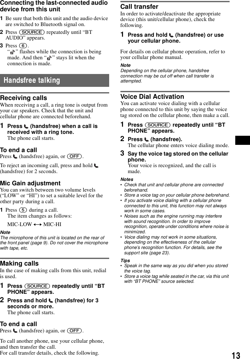 13Connecting the last-connected audio device from this unit1Be sure that both this unit and the audio device are switched to Bluetooth signal on.2Press (SOURCE) repeatedly until &ldquo;BT AUDIO&rdquo; appears.3Press (6).&ldquo; &rdquo; flashes while the connection is being made. And then &ldquo; &rdquo; stays lit when the connection is made.Handsfree talkingReceiving callsWhen receiving a call, a ring tone is output from your car speakers. Check that the unit and cellular phone are connected beforehand.1Press   (handsfree) when a call is received with a ring tone. The phone call starts.To end a callPress   (handsfree) again, or (OFF).To reject an incoming call, press and hold   (handsfree) for 2 seconds.Mic Gain adjustmentYou can switch between two volume levels (&ldquo;LOW&rdquo; or &ldquo;HI&rdquo;) to set a suitable level for the other party during a call.1Press (5) during a call.The item changes as follows:MIC-LOW y MIC-HINoteThe microphone of this unit is located on the rear of the front panel (page 9). Do not cover the microphone with tape, etc.Making callsIn the case of making calls from this unit, redial is used.1Press (SOURCE) repeatedly until &ldquo;BT PHONE&rdquo; appears.2Press and hold   (handsfree) for 3 seconds or more.The phone call starts.To end a callPress   (handsfree) again, or (OFF).To call another phone, use your cellular phone, and then transfer the call.For call transfer details, check the following.Call transferIn order to activate/deactivate the appropriate device (this unit/cellular phone), check the following.1Press and hold   (handsfree) or use your cellular phone.For details on cellular phone operation, refer to your cellular phone manual.NoteDepending on the cellular phone, handsfree connection may be cut off when call transfer is attempted.Voice Dial ActivationYou can activate voice dialing with a cellular phone connected to this unit by saying the voice tag stored on the cellular phone, then make a call.1Press (SOURCE) repeatedly until &ldquo;BT PHONE&rdquo; appears.2Press  (handsfree).The cellular phone enters voice dialing mode.3Say the voice tag stored on the cellular phone.Your voice is recognized, and the call is made.Notes&bull;Check that unit and cellular phone are connected beforehand.&bull;Store a voice tag on your cellular phone beforehand.&bull;If you activate voice dialing with a cellular phone connected to this unit, this function may not always work in some cases.&bull;Noises such as the engine running may interfere with sound recognition. In order to improve recognition, operate under conditions where noise is minimized.&bull;Voice dialing may not work in some situations, depending on the effectiveness of the cellular phone&rsquo;s recognition function. For details, see the support site (page 23).Tips&bull;Speak in the same way as you did when you stored the voice tag.&bull;Store a voice tag while seated in the car, via this unit with &ldquo;BT PHONE&rdquo; source selected.