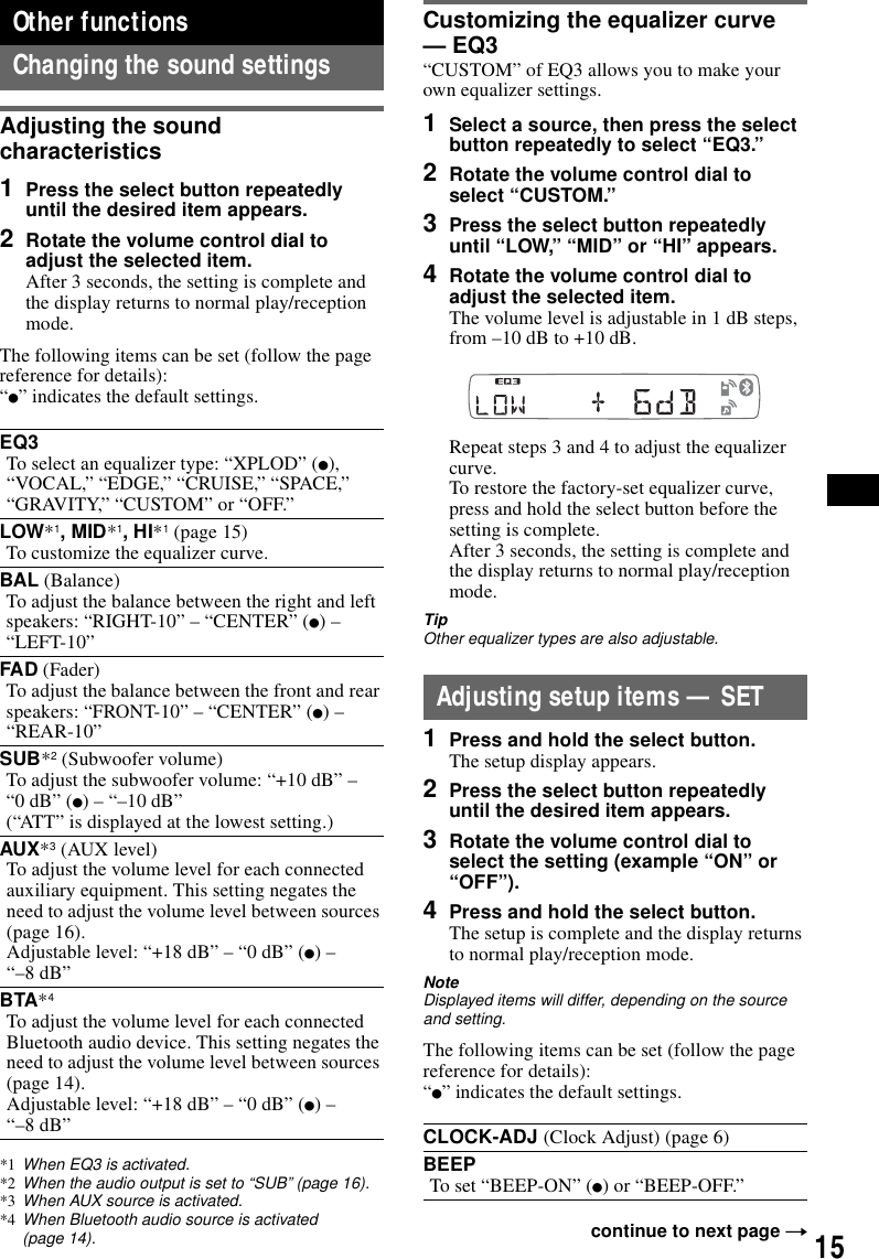 15Other functionsChanging the sound settingsAdjusting the sound characteristics1Press the select button repeatedly until the desired item appears.2Rotate the volume control dial to adjust the selected item.After 3 seconds, the setting is complete and the display returns to normal play/reception mode.The following items can be set (follow the page reference for details):&ldquo;z&rdquo; indicates the default settings.*1 When EQ3 is activated.*2 When the audio output is set to &ldquo;SUB&rdquo; (page 16).*3 When AUX source is activated.*4 When Bluetooth audio source is activated (page 14).Customizing the equalizer curve &mdash; EQ3&ldquo;CUSTOM&rdquo; of EQ3 allows you to make your own equalizer settings.1Select a source, then press the select button repeatedly to select &ldquo;EQ3.&rdquo;2Rotate the volume control dial to select &ldquo;CUSTOM.&rdquo;3Press the select button repeatedly until &ldquo;LOW,&rdquo; &ldquo;MID&rdquo; or &ldquo;HI&rdquo; appears.4Rotate the volume control dial to adjust the selected item.The volume level is adjustable in 1 dB steps, from &ndash;10 dB to +10 dB.Repeat steps 3 and 4 to adjust the equalizer curve.To restore the factory-set equalizer curve, press and hold the select button before the setting is complete.After 3 seconds, the setting is complete and the display returns to normal play/reception mode.TipOther equalizer types are also adjustable.Adjusting setup items &mdash; SET1Press and hold the select button.The setup display appears.2Press the select button repeatedly until the desired item appears.3Rotate the volume control dial to select the setting (example &ldquo;ON&rdquo; or &ldquo;OFF&rdquo;).4Press and hold the select button.The setup is complete and the display returns to normal play/reception mode.NoteDisplayed items will differ, depending on the source and setting.The following items can be set (follow the page reference for details):&ldquo;z&rdquo; indicates the default settings.EQ3To select an equalizer type: &ldquo;XPLOD&rdquo; (z), &ldquo;VOCAL,&rdquo; &ldquo;EDGE,&rdquo; &ldquo;CRUISE,&rdquo; &ldquo;SPACE,&rdquo; &ldquo;GRAVITY,&rdquo; &ldquo;CUSTOM&rdquo; or &ldquo;OFF.&rdquo;LOW*1, MID*1, HI*1 (page 15)To customize the equalizer curve.BAL (Balance)To adjust the balance between the right and left speakers: &ldquo;RIGHT-10&rdquo; &ndash; &ldquo;CENTER&rdquo; (z) &ndash; &ldquo;LEFT-10&rdquo;FAD (Fader)To adjust the balance between the front and rear speakers: &ldquo;FRONT-10&rdquo; &ndash; &ldquo;CENTER&rdquo; (z) &ndash; &ldquo;REAR-10&rdquo;SUB*2 (Subwoofer volume)To adjust the subwoofer volume: &ldquo;+10 dB&rdquo; &ndash; &ldquo;0 dB&rdquo; (z) &ndash; &ldquo;&ndash;10 dB&rdquo;(&ldquo;ATT&rdquo; is displayed at the lowest setting.)AUX*3 (AUX level)To adjust the volume level for each connected auxiliary equipment. This setting negates the need to adjust the volume level between sources (page 16).Adjustable level: &ldquo;+18 dB&rdquo; &ndash; &ldquo;0 dB&rdquo; (z) &ndash; &ldquo;&ndash;8 dB&rdquo;BTA*4To adjust the volume level for each connected Bluetooth audio device. This setting negates the need to adjust the volume level between sources (page 14).Adjustable level: &ldquo;+18 dB&rdquo; &ndash; &ldquo;0 dB&rdquo; (z) &ndash; &ldquo;&ndash;8 dB&rdquo; CLOCK-ADJ (Clock Adjust) (page 6)BEEPTo set &ldquo;BEEP-ON&rdquo; (z) or &ldquo;BEEP-OFF.&rdquo;continue to next page t