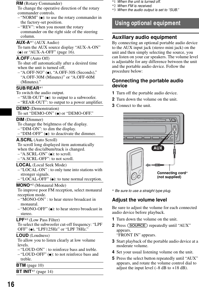16*1 When the unit is turned off.*2 When FM is received.*3 When the audio output is set to &ldquo;SUB.&rdquo;Using optional equipmentAuxiliary audio equipmentBy connecting an optional portable audio device to the AUX input jack (stereo mini jack) on the unit and then simply selecting the source, you can listen on your car speakers. The volume level is adjustable for any difference between the unit and the portable audio device. Follow the procedure below: Connecting the portable audio device1Turn off the portable audio device.2Turn down the volume on the unit. 3Connect to the unit.*Be sure to use a straight type plug.Adjust the volume levelBe sure to adjust the volume for each connected audio device before playback.1Turn down the volume on the unit.2Press (SOURCE) repeatedly until &ldquo;AUX&rdquo; appears.&ldquo;FRONT IN&rdquo; appears.3Start playback of the portable audio device at a moderate volume.4Set your usual listening volume on the unit.5Press the select button repeatedly until &ldquo;AUX&rdquo; appears, and rotate the volume control dial to adjust the input level (&ndash;8 dB to +18 dB).RM (Rotary Commander)To change the operative direction of the rotary commander controls.&ndash; &ldquo;NORM&rdquo; (z): to use the rotary commander in the factory-set position.&ndash; &ldquo;REV&rdquo;: when you mount the rotary commander on the right side of the steering column.AUX-A*1 (AUX Audio)To turn the AUX source display &ldquo;AUX-A-ON&rdquo; (z) or &ldquo;AUX-A-OFF&rdquo; (page 16).A.OFF (Auto Off)To shut off automatically after a desired time when the unit is turned off,&ndash; &ldquo;A.OFF-NO&rdquo; (z), &ldquo;A.OFF-30S (Seconds),&rdquo; &ldquo;A.OFF-30M (Minutes)&rdquo; or &ldquo;A.OFF-60M (Minutes).&rdquo;SUB/REAR*1To switch the audio output.&ndash;&ldquo;SUB-OUT&rdquo; (z): to output to a subwoofer.&ndash; &ldquo;REAR-OUT&rdquo;: to output to a power amplifier.DEMO (Demonstration)To set &ldquo;DEMO-ON&rdquo; (z) or &ldquo;DEMO-OFF.&rdquo;DIM (Dimmer)To change the brightness of the display.&ndash; &ldquo;DIM-ON&rdquo;: to dim the display.&ndash; &ldquo;DIM-OFF&rdquo; (z): to deactivate the dimmer.A.SCRL (Auto Scroll)To scroll long displayed item automatically when the disc/album/track is changed.&ndash; &ldquo;A.SCRL-ON&rdquo; (z): to scroll.&ndash; &ldquo;A.SCRL-OFF&rdquo;: to not scroll.LOCAL (Local Seek Mode)&ndash; &ldquo;LOCAL-ON&rdquo; : to only tune into stations with stronger signals.&ndash; &ldquo;LOCAL-OFF&rdquo; (z): to tune normal reception.MONO*2 (Monaural Mode)To improve poor FM reception, select monaural reception mode.&ndash; &ldquo;MONO-ON&rdquo; : to hear stereo broadcast in monaural.&ndash; &ldquo;MONO-OFF&rdquo; (z): to hear stereo broadcast in stereo.LPF*3 (Low Pass Filter)To select the subwoofer cut-off frequency: &ldquo;LPF OFF&rdquo; (z), &ldquo;LPF125Hz&rdquo; or &ldquo;LPF 78Hz.&rdquo;LOUD (Loudness)To allow you to listen clearly at low volume levels.&ndash; &ldquo;LOUD-ON&rdquo; : to reinforce bass and treble.&ndash; &ldquo;LOUD-OFF&rdquo; (z): to not reinforce bass and treble.BTM (page 10)BT INIT*1 (page 14)AUXAUXConnecting cord* (not supplied)