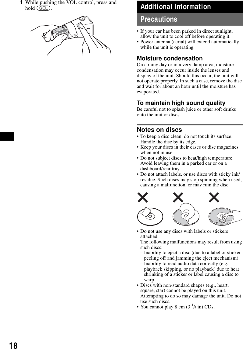 181While pushing the VOL control, press and hold (SEL).Additional InformationPrecautions&bull; If your car has been parked in direct sunlight, allow the unit to cool off before operating it.&bull; Power antenna (aerial) will extend automatically while the unit is operating.Moisture condensationOn a rainy day or in a very damp area, moisture condensation may occur inside the lenses and display of the unit. Should this occur, the unit will not operate properly. In such a case, remove the disc and wait for about an hour until the moisture has evaporated.To maintain high sound qualityBe careful not to splash juice or other soft drinks onto the unit or discs.Notes on discs&bull; To keep a disc clean, do not touch its surface. Handle the disc by its edge.&bull; Keep your discs in their cases or disc magazines when not in use.&bull; Do not subject discs to heat/high temperature. Avoid leaving them in a parked car or on a dashboard/rear tray.&bull; Do not attach labels, or use discs with sticky ink/residue. Such discs may stop spinning when used, causing a malfunction, or may ruin the disc.&bull; Do not use any discs with labels or stickers attached.The following malfunctions may result from using such discs:&ndash; Inability to eject a disc (due to a label or sticker peeling off and jamming the eject mechanism).&ndash; Inability to read audio data correctly (e.g., playback skipping, or no playback) due to heat shrinking of a sticker or label causing a disc to warp.&bull; Discs with non-standard shapes (e.g., heart, square, star) cannot be played on this unit. Attempting to do so may damage the unit. Do not use such discs.&bull; You cannot play 8 cm (3 1/4 in) CDs.