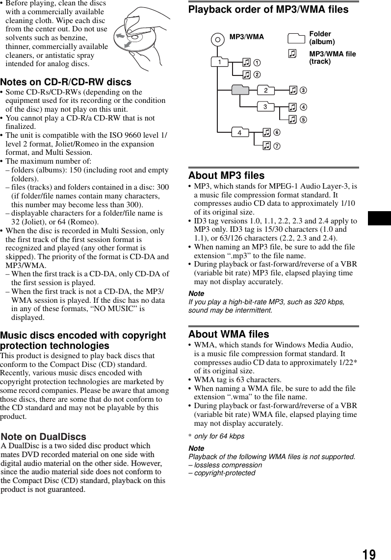 19&bull; Before playing, clean the discs with a commercially available cleaning cloth. Wipe each disc from the center out. Do not use solvents such as benzine, thinner, commercially available cleaners, or antistatic spray intended for analog discs.Notes on CD-R/CD-RW discs&bull; Some CD-Rs/CD-RWs (depending on the equipment used for its recording or the condition of the disc) may not play on this unit.&bull; You cannot play a CD-R/a CD-RW that is not finalized. &bull; The unit is compatible with the ISO 9660 level 1/level 2 format, Joliet/Romeo in the expansion format, and Multi Session.&bull; The maximum number of:&ndash; folders (albums): 150 (including root and empty folders).&ndash; files (tracks) and folders contained in a disc: 300 (if folder/file names contain many characters, this number may become less than 300).&ndash; displayable characters for a folder/file name is 32 (Joliet), or 64 (Romeo).&bull; When the disc is recorded in Multi Session, only the first track of the first session format is recognized and played (any other format is skipped). The priority of the format is CD-DA and MP3/WMA.&ndash; When the first track is a CD-DA, only CD-DA of the first session is played.&ndash; When the first track is not a CD-DA, the MP3/WMA session is played. If the disc has no data in any of these formats, &ldquo;NO MUSIC&rdquo; is displayed.Music discs encoded with copyright protection technologiesThis product is designed to play back discs that conform to the Compact Disc (CD) standard.Recently, various music discs encoded with copyright protection technologies are marketed by some record companies. Please be aware that among those discs, there are some that do not conform to the CD standard and may not be playable by this product.Playback order of MP3/WMA filesAbout MP3 files&bull; MP3, which stands for MPEG-1 Audio Layer-3, is a music file compression format standard. It compresses audio CD data to approximately 1/10 of its original size.&bull; ID3 tag versions 1.0, 1.1, 2.2, 2.3 and 2.4 apply to MP3 only. ID3 tag is 15/30 characters (1.0 and 1.1), or 63/126 characters (2.2, 2.3 and 2.4).&bull; When naming an MP3 file, be sure to add the file extension &ldquo;.mp3&rdquo; to the file name.&bull; During playback or fast-forward/reverse of a VBR (variable bit rate) MP3 file, elapsed playing time may not display accurately.NoteIf you play a high-bit-rate MP3, such as 320 kbps, sound may be intermittent.About WMA files&bull; WMA, which stands for Windows Media Audio, is a music file compression format standard. It compresses audio CD data to approximately 1/22* of its original size.&bull; WMA tag is 63 characters.&bull; When naming a WMA file, be sure to add the file extension &ldquo;.wma&rdquo; to the file name.&bull; During playback or fast-forward/reverse of a VBR (variable bit rate) WMA file, elapsed playing time may not display accurately.*only for 64 kbpsNotePlayback of the following WMA files is not supported.&ndash; lossless compression&ndash; copyright-protectedNote on DualDiscsA DualDisc is a two sided disc product which mates DVD recorded material on one side with digital audio material on the other side. However, since the audio material side does not conform to the Compact Disc (CD) standard, playback on this product is not guaranteed.Folder (album)MP3/WMA file (track)MP3/WMA