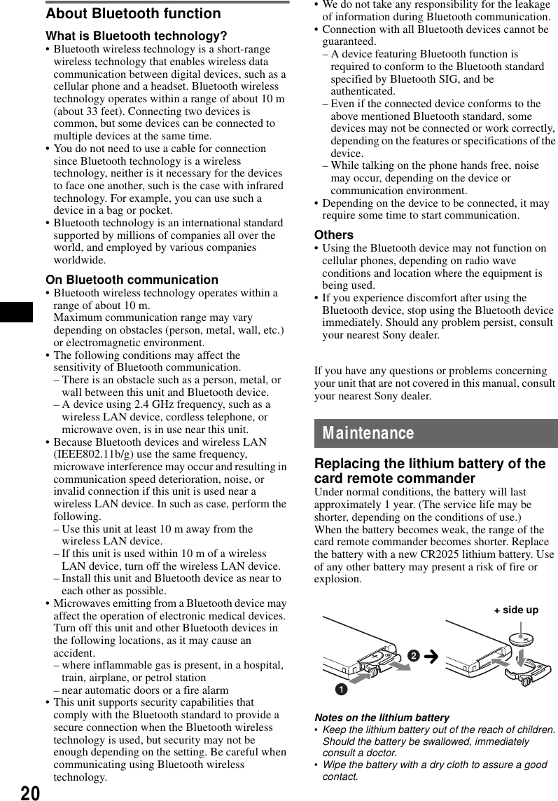 20About Bluetooth functionWhat is Bluetooth technology?&bull; Bluetooth wireless technology is a short-range wireless technology that enables wireless data communication between digital devices, such as a cellular phone and a headset. Bluetooth wireless technology operates within a range of about 10 m (about 33 feet). Connecting two devices is common, but some devices can be connected to multiple devices at the same time.&bull; You do not need to use a cable for connection since Bluetooth technology is a wireless technology, neither is it necessary for the devices to face one another, such is the case with infrared technology. For example, you can use such a device in a bag or pocket.&bull; Bluetooth technology is an international standard supported by millions of companies all over the world, and employed by various companies worldwide.On Bluetooth communication&bull; Bluetooth wireless technology operates within a range of about 10 m. Maximum communication range may vary depending on obstacles (person, metal, wall, etc.) or electromagnetic environment.&bull; The following conditions may affect the sensitivity of Bluetooth communication.&ndash; There is an obstacle such as a person, metal, or wall between this unit and Bluetooth device.&ndash; A device using 2.4 GHz frequency, such as a wireless LAN device, cordless telephone, or microwave oven, is in use near this unit.&bull; Because Bluetooth devices and wireless LAN (IEEE802.11b/g) use the same frequency, microwave interference may occur and resulting in communication speed deterioration, noise, or invalid connection if this unit is used near a wireless LAN device. In such as case, perform the following.&ndash; Use this unit at least 10 m away from the wireless LAN device.&ndash; If this unit is used within 10 m of a wireless LAN device, turn off the wireless LAN device.&ndash; Install this unit and Bluetooth device as near to each other as possible.&bull; Microwaves emitting from a Bluetooth device may affect the operation of electronic medical devices. Turn off this unit and other Bluetooth devices in the following locations, as it may cause an accident.&ndash; where inflammable gas is present, in a hospital, train, airplane, or petrol station&ndash; near automatic doors or a fire alarm&bull; This unit supports security capabilities that comply with the Bluetooth standard to provide a secure connection when the Bluetooth wireless technology is used, but security may not be enough depending on the setting. Be careful when communicating using Bluetooth wireless technology.&bull; We do not take any responsibility for the leakage of information during Bluetooth communication.&bull; Connection with all Bluetooth devices cannot be guaranteed.&ndash; A device featuring Bluetooth function is required to conform to the Bluetooth standard specified by Bluetooth SIG, and be authenticated.&ndash; Even if the connected device conforms to the above mentioned Bluetooth standard, some devices may not be connected or work correctly, depending on the features or specifications of the device.&ndash; While talking on the phone hands free, noise may occur, depending on the device or communication environment.&bull; Depending on the device to be connected, it may require some time to start communication.Others&bull; Using the Bluetooth device may not function on cellular phones, depending on radio wave conditions and location where the equipment is being used.&bull; If you experience discomfort after using the Bluetooth device, stop using the Bluetooth device immediately. Should any problem persist, consult your nearest Sony dealer.If you have any questions or problems concerning your unit that are not covered in this manual, consult your nearest Sony dealer.MaintenanceReplacing the lithium battery of the card remote commanderUnder normal conditions, the battery will last approximately 1 year. (The service life may be shorter, depending on the conditions of use.)When the battery becomes weak, the range of the card remote commander becomes shorter. Replace the battery with a new CR2025 lithium battery. Use of any other battery may present a risk of fire or explosion.Notes on the lithium battery&bull;Keep the lithium battery out of the reach of children. Should the battery be swallowed, immediately consult a doctor.&bull;Wipe the battery with a dry cloth to assure a good contact.12+ side upc