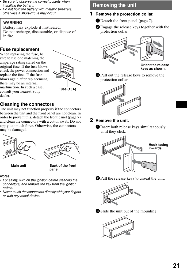 21&bull;Be sure to observe the correct polarity when installing the battery.&bull;Do not hold the battery with metallic tweezers, otherwise a short-circuit may occur.Fuse replacementWhen replacing the fuse, be sure to use one matching the amperage rating stated on the original fuse. If the fuse blows, check the power connection and replace the fuse. If the fuse blows again after replacement, there may be an internal malfunction. In such a case, consult your nearest Sony dealer.Cleaning the connectorsThe unit may not function properly if the connectors between the unit and the front panel are not clean. In order to prevent this, detach the front panel (page 7) and clean the connectors with a cotton swab. Do not apply too much force. Otherwise, the connectors may be damaged.Notes&bull;For safety, turn off the ignition before cleaning the connectors, and remove the key from the ignition switch.&bull;Never touch the connectors directly with your fingers or with any metal device.Removing the unit1Remove the protection collar.1Detach the front panel (page 7).2Engage the release keys together with the protection collar.3Pull out the release keys to remove the protection collar.2Remove the unit.1Insert both release keys simultaneously until they click.2Pull the release keys to unseat the unit.3Slide the unit out of the mounting.WARNINGBattery may explode if mistreated.Do not recharge, disassemble, or dispose ofin fire.Fuse (10A)Main unit Back of the front panelOrient the release keys as shown.Hook facing inwards.