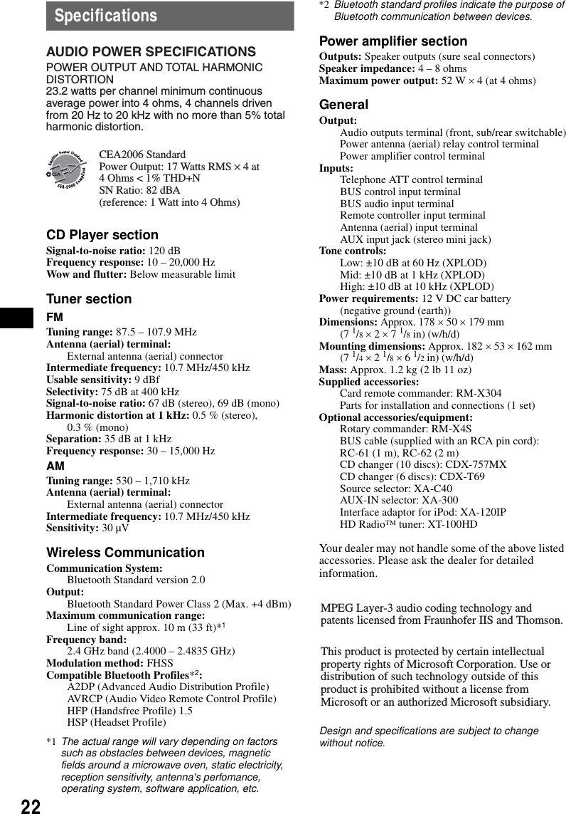 22SpecificationsCD Player sectionSignal-to-noise ratio: 120 dBFrequency response: 10 &ndash; 20,000 HzWow and flutter: Below measurable limitTuner sectionFMTuning range: 87.5 &ndash; 107.9 MHzAntenna (aerial) terminal: External antenna (aerial) connectorIntermediate frequency: 10.7 MHz/450 kHzUsable sensitivity: 9 dBfSelectivity: 75 dB at 400 kHzSignal-to-noise ratio: 67 dB (stereo), 69 dB (mono)Harmonic distortion at 1 kHz: 0.5 % (stereo),0.3 % (mono)Separation: 35 dB at 1 kHzFrequency response: 30 &ndash; 15,000 HzAMTuning range: 530 &ndash; 1,710 kHzAntenna (aerial) terminal: External antenna (aerial) connectorIntermediate frequency: 10.7 MHz/450 kHzSensitivity: 30 &micro;VWireless CommunicationCommunication System: Bluetooth Standard version 2.0Output: Bluetooth Standard Power Class 2 (Max. +4 dBm)Maximum communication range: Line of sight approx. 10 m (33 ft)*1Frequency band: 2.4 GHz band (2.4000 &ndash; 2.4835 GHz)Modulation method: FHSSCompatible Bluetooth Profiles*2:A2DP (Advanced Audio Distribution Profile)AVRCP (Audio Video Remote Control Profile)HFP (Handsfree Profile) 1.5HSP (Headset Profile)*1 The actual range will vary depending on factors such as obstacles between devices, magnetic fields around a microwave oven, static electricity, reception sensitivity, antenna's perfomance, operating system, software application, etc.*2 Bluetooth standard profiles indicate the purpose of Bluetooth communication between devices.Power amplifier sectionOutputs: Speaker outputs (sure seal connectors)Speaker impedance: 4 &ndash; 8 ohmsMaximum power output: 52 W &times; 4 (at 4 ohms)GeneralOutput: Audio outputs terminal (front, sub/rear switchable)Power antenna (aerial) relay control terminalPower amplifier control terminalInputs: Telephone ATT control terminalBUS control input terminalBUS audio input terminalRemote controller input terminalAntenna (aerial) input terminalAUX input jack (stereo mini jack)Tone controls: Low: &plusmn;10 dB at 60 Hz (XPLOD)Mid: &plusmn;10 dB at 1 kHz (XPLOD)High: &plusmn;10 dB at 10 kHz (XPLOD)Power requirements: 12 V DC car battery (negative ground (earth))Dimensions: Approx. 178 &times; 50 &times; 179 mm (7 1/8 &times; 2 &times; 7 1/8 in) (w/h/d)Mounting dimensions: Approx. 182 &times; 53 &times; 162 mm (7 1/4 &times; 2 1/8 &times; 6 1/2 in) (w/h/d)Mass: Approx. 1.2 kg (2 lb 11 oz)Supplied accessories: Card remote commander: RM-X304Parts for installation and connections (1 set)Optional accessories/equipment: Rotary commander: RM-X4SBUS cable (supplied with an RCA pin cord): RC-61 (1 m), RC-62 (2 m)CD changer (10 discs): CDX-757MXCD changer (6 discs): CDX-T69Source selector: XA-C40AUX-IN selector: XA-300Interface adaptor for iPod: XA-120IPHD Radio&trade; tuner: XT-100HDYour dealer may not handle some of the above listed accessories. Please ask the dealer for detailed information.Design and specifications are subject to change without notice.AUDIO POWER SPECIFICATIONSPOWER OUTPUT AND TOTAL HARMONIC DISTORTION23.2 watts per channel minimum continuous average power into 4 ohms, 4 channels driven from 20 Hz to 20 kHz with no more than 5% total harmonic distortion.CEA2006 StandardPower Output: 17 Watts RMS &times; 4 at 4 Ohms < 1% THD+N SN Ratio: 82 dBA (reference: 1 Watt into 4 Ohms)MPEG Layer-3 audio coding technology and patents licensed from Fraunhofer IIS and Thomson.This product is protected by certain intellectual property rights of Microsoft Corporation. Use or distribution of such technology outside of this product is prohibited without a license from Microsoft or an authorized Microsoft subsidiary.