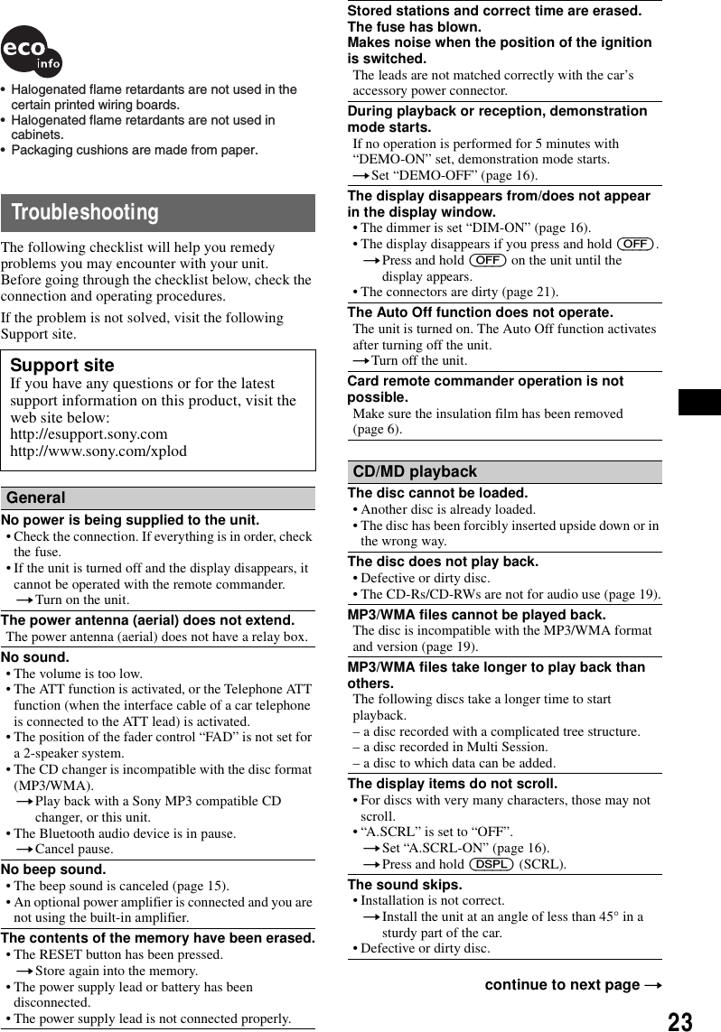 23TroubleshootingThe following checklist will help you remedy problems you may encounter with your unit.Before going through the checklist below, check the connection and operating procedures.If the problem is not solved, visit the following Support site.Support siteIf you have any questions or for the latest support information on this product, visit the web site below:http://esupport.sony.comhttp://www.sony.com/xplodGeneralNo power is being supplied to the unit.&bull; Check the connection. If everything is in order, check the fuse.&bull; If the unit is turned off and the display disappears, it cannot be operated with the remote commander.tTurn on the unit.The power antenna (aerial) does not extend.The power antenna (aerial) does not have a relay box.No sound.&bull; The volume is too low.&bull; The ATT function is activated, or the Telephone ATT function (when the interface cable of a car telephone is connected to the ATT lead) is activated.&bull; The position of the fader control &ldquo;FAD&rdquo; is not set for a 2-speaker system.&bull; The CD changer is incompatible with the disc format (MP3/WMA).tPlay back with a Sony MP3 compatible CD changer, or this unit.&bull; The Bluetooth audio device is in pause.tCancel pause.No beep sound.&bull; The beep sound is canceled (page 15).&bull; An optional power amplifier is connected and you are not using the built-in amplifier.The contents of the memory have been erased.&bull; The RESET button has been pressed.tStore again into the memory.&bull; The power supply lead or battery has been disconnected.&bull; The power supply lead is not connected properly.&bull;  Halogenated flame retardants are not used in the certain printed wiring boards.&bull;  Halogenated flame retardants are not used in cabinets.&bull;  Packaging cushions are made from paper.Stored stations and correct time are erased.The fuse has blown.Makes noise when the position of the ignition is switched.The leads are not matched correctly with the car&rsquo;s accessory power connector.During playback or reception, demonstration mode starts.If no operation is performed for 5 minutes with &ldquo;DEMO-ON&rdquo; set, demonstration mode starts.tSet &ldquo;DEMO-OFF&rdquo; (page 16).The display disappears from/does not appear in the display window.&bull; The dimmer is set &ldquo;DIM-ON&rdquo; (page 16).&bull; The display disappears if you press and hold (OFF).tPress and hold (OFF) on the unit until the display appears.&bull; The connectors are dirty (page 21).The Auto Off function does not operate.The unit is turned on. The Auto Off function activates after turning off the unit.tTurn off the unit.Card remote commander operation is not possible.Make sure the insulation film has been removed (page 6).CD/MD playbackThe disc cannot be loaded.&bull; Another disc is already loaded.&bull; The disc has been forcibly inserted upside down or in the wrong way.The disc does not play back.&bull; Defective or dirty disc.&bull; The CD-Rs/CD-RWs are not for audio use (page 19).MP3/WMA files cannot be played back.The disc is incompatible with the MP3/WMA format and version (page 19).MP3/WMA files take longer to play back than others.The following discs take a longer time to start playback.&ndash; a disc recorded with a complicated tree structure.&ndash; a disc recorded in Multi Session.&ndash; a disc to which data can be added.The display items do not scroll.&bull; For discs with very many characters, those may not scroll.&bull; &ldquo;A.SCRL&rdquo; is set to &ldquo;OFF&rdquo;.tSet &ldquo;A.SCRL-ON&rdquo; (page 16).tPress and hold (DSPL) (SCRL).The sound skips.&bull; Installation is not correct. tInstall the unit at an angle of less than 45&deg; in a sturdy part of the car.&bull; Defective or dirty disc.continue to next page t