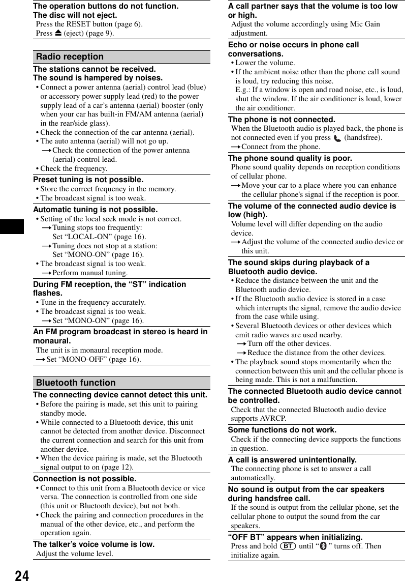 24The operation buttons do not function.The disc will not eject.Press the RESET button (page 6).Press Z (eject) (page 9).Radio receptionThe stations cannot be received.The sound is hampered by noises.&bull; Connect a power antenna (aerial) control lead (blue) or accessory power supply lead (red) to the power supply lead of a car&rsquo;s antenna (aerial) booster (only when your car has built-in FM/AM antenna (aerial) in the rear/side glass).&bull; Check the connection of the car antenna (aerial).&bull; The auto antenna (aerial) will not go up.tCheck the connection of the power antenna (aerial) control lead.&bull; Check the frequency.Preset tuning is not possible.&bull; Store the correct frequency in the memory.&bull; The broadcast signal is too weak.Automatic tuning is not possible.&bull; Setting of the local seek mode is not correct.tTuning stops too frequently:Set &ldquo;LOCAL-ON&rdquo; (page 16).tTuning does not stop at a station:Set &ldquo;MONO-ON&rdquo; (page 16).&bull; The broadcast signal is too weak.tPerform manual tuning.During FM reception, the &ldquo;ST&rdquo; indication flashes.&bull; Tune in the frequency accurately.&bull; The broadcast signal is too weak.tSet &ldquo;MONO-ON&rdquo; (page 16).An FM program broadcast in stereo is heard in monaural.The unit is in monaural reception mode.tSet &ldquo;MONO-OFF&rdquo; (page 16).Bluetooth functionThe connecting device cannot detect this unit.&bull; Before the pairing is made, set this unit to pairing standby mode.&bull; While connected to a Bluetooth device, this unit cannot be detected from another device. Disconnect the current connection and search for this unit from another device.&bull; When the device pairing is made, set the Bluetooth signal output to on (page 12).Connection is not possible.&bull; Connect to this unit from a Bluetooth device or vice versa. The connection is controlled from one side (this unit or Bluetooth device), but not both.&bull; Check the pairing and connection procedures in the manual of the other device, etc., and perform the operation again.The talker&rsquo;s voice volume is low.Adjust the volume level.A call partner says that the volume is too low or high.Adjust the volume accordingly using Mic Gain adjustment.Echo or noise occurs in phone call conversations.&bull; Lower the volume.&bull; If the ambient noise other than the phone call sound is loud, try reducing this noise.E.g.: If a window is open and road noise, etc., is loud, shut the window. If the air conditioner is loud, lower the air conditioner.The phone is not connected.When the Bluetooth audio is played back, the phone is not connected even if you press   (handsfree).tConnect from the phone.The phone sound quality is poor.Phone sound quality depends on reception conditions of cellular phone. tMove your car to a place where you can enhance the cellular phone's signal if the reception is poor.The volume of the connected audio device is low (high).Volume level will differ depending on the audio device.tAdjust the volume of the connected audio device or this unit.The sound skips during playback of a Bluetooth audio device.&bull; Reduce the distance between the unit and the Bluetooth audio device.&bull; If the Bluetooth audio device is stored in a case which interrupts the signal, remove the audio device from the case while using.&bull; Several Bluetooth devices or other devices which emit radio waves are used nearby.tTurn off the other devices.tReduce the distance from the other devices.&bull; The playback sound stops momentarily when the connection between this unit and the cellular phone is being made. This is not a malfunction.The connected Bluetooth audio device cannot be controlled.Check that the connected Bluetooth audio device supports AVRCP.Some functions do not work.Check if the connecting device supports the functions in question.A call is answered unintentionally.The connecting phone is set to answer a call automatically.No sound is output from the car speakers during handsfree call.If the sound is output from the cellular phone, set the cellular phone to output the sound from the car speakers.&ldquo;OFF BT&rdquo; appears when initializing.Press and hold (BT) until &ldquo; &rdquo; turns off. Then initialize again.