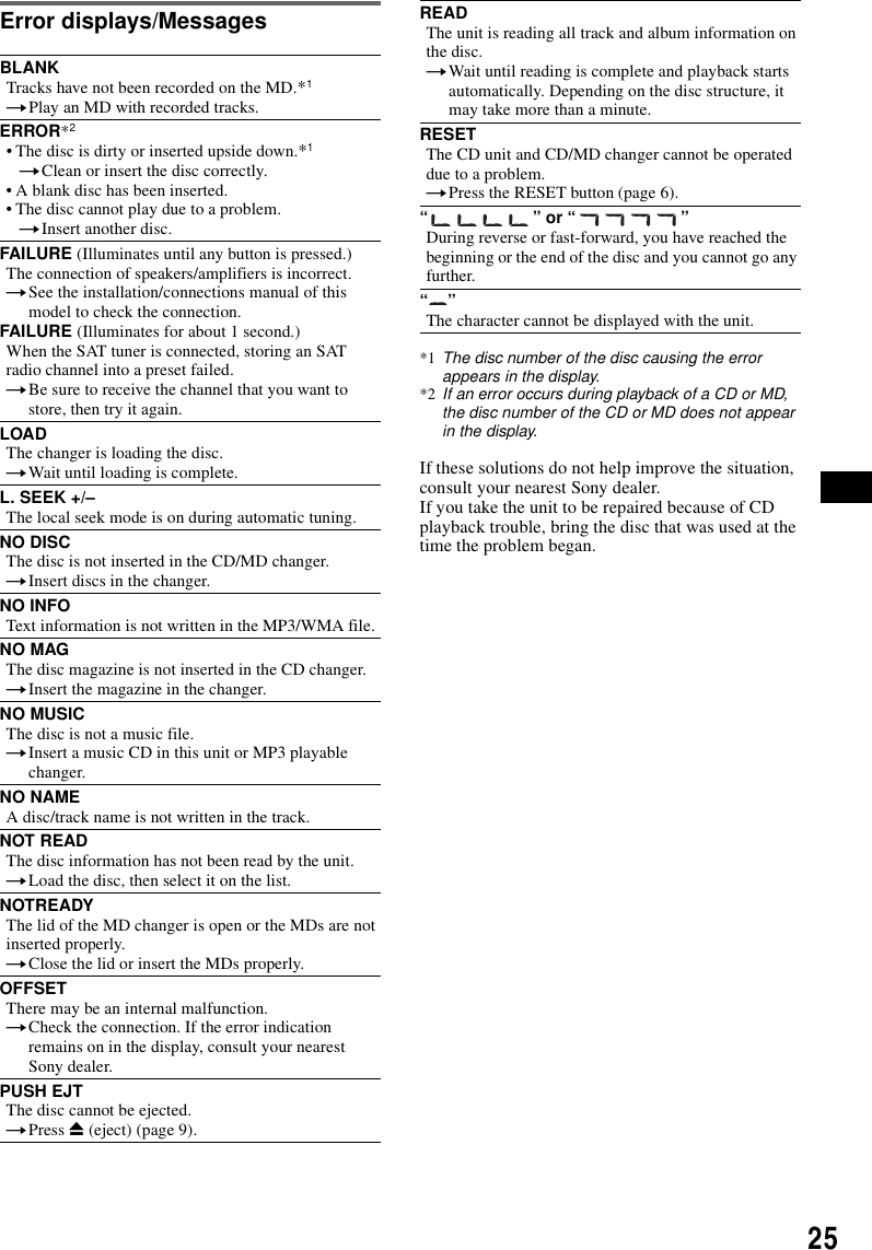 25Error displays/MessagesIf these solutions do not help improve the situation, consult your nearest Sony dealer.If you take the unit to be repaired because of CD playback trouble, bring the disc that was used at the time the problem began.BLANKTracks have not been recorded on the MD.*1tPlay an MD with recorded tracks.ERROR*2&bull; The disc is dirty or inserted upside down.*1tClean or insert the disc correctly.&bull; A blank disc has been inserted.&bull; The disc cannot play due to a problem.tInsert another disc.FAILURE (Illuminates until any button is pressed.)The connection of speakers/amplifiers is incorrect.tSee the installation/connections manual of this model to check the connection.FAILURE (Illuminates for about 1 second.)When the SAT tuner is connected, storing an SAT radio channel into a preset failed.tBe sure to receive the channel that you want to store, then try it again.LOADThe changer is loading the disc.tWait until loading is complete.L. SEEK +/&ndash;The local seek mode is on during automatic tuning.NO DISCThe disc is not inserted in the CD/MD changer.tInsert discs in the changer.NO INFOText information is not written in the MP3/WMA file.NO MAGThe disc magazine is not inserted in the CD changer.tInsert the magazine in the changer.NO MUSICThe disc is not a music file.tInsert a music CD in this unit or MP3 playable changer.NO NAMEA disc/track name is not written in the track.NOT READThe disc information has not been read by the unit.tLoad the disc, then select it on the list.NOTREADYThe lid of the MD changer is open or the MDs are not inserted properly.tClose the lid or insert the MDs properly.OFFSETThere may be an internal malfunction.tCheck the connection. If the error indication remains on in the display, consult your nearest Sony dealer.PUSH EJTThe disc cannot be ejected.tPress Z (eject) (page 9).READThe unit is reading all track and album information on the disc.tWait until reading is complete and playback starts automatically. Depending on the disc structure, it may take more than a minute.RESETThe CD unit and CD/MD changer cannot be operated due to a problem.tPress the RESET button (page 6).&ldquo;&rdquo; or &ldquo;&rdquo;During reverse or fast-forward, you have reached the beginning or the end of the disc and you cannot go any further.&ldquo;&rdquo;The character cannot be displayed with the unit.*1 The disc number of the disc causing the error appears in the display.*2 If an error occurs during playback of a CD or MD, the disc number of the CD or MD does not appear in the display.