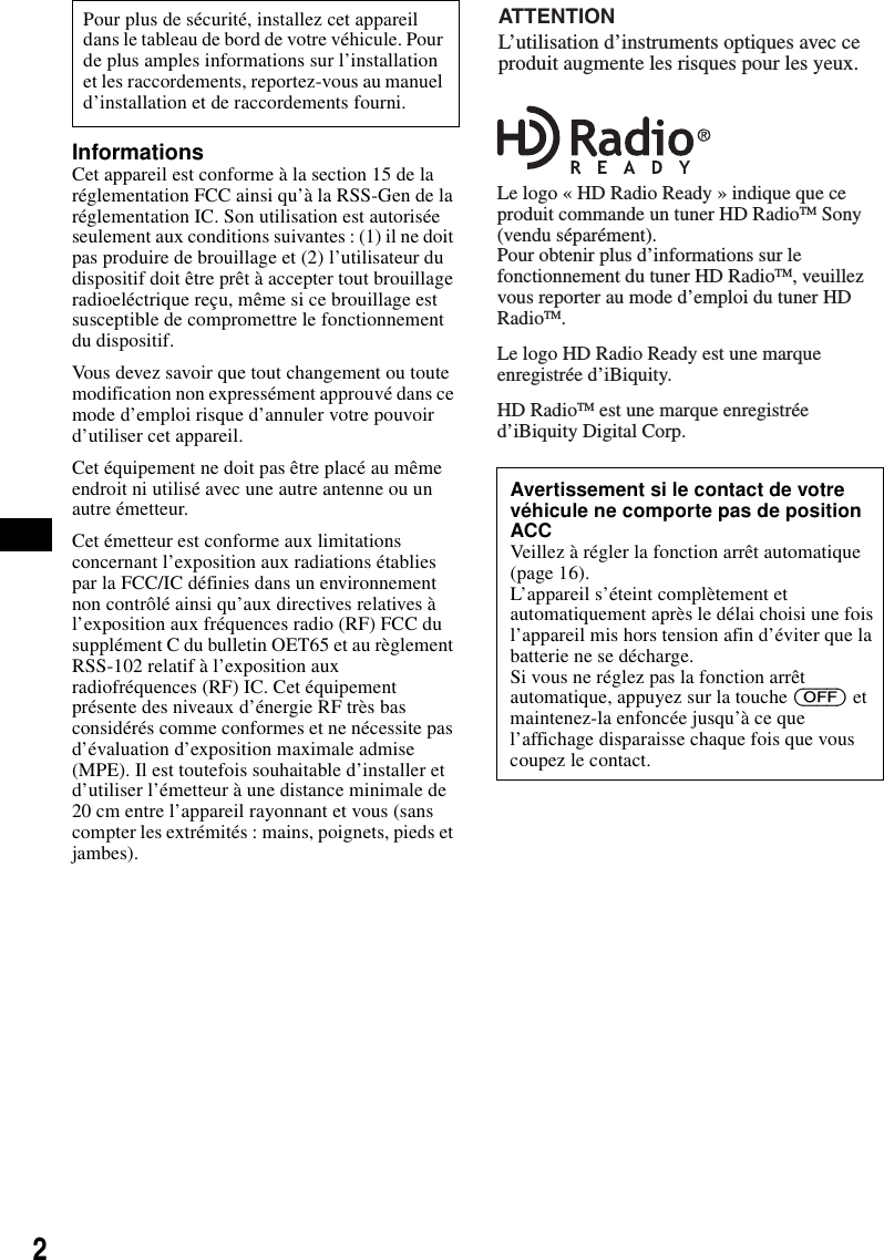 2InformationsCet appareil est conforme &agrave; la section 15 de la r&eacute;glementation FCC ainsi qu&rsquo;&agrave; la RSS-Gen de la r&eacute;glementation IC. Son utilisation est autoris&eacute;e seulement aux conditions suivantes : (1) il ne doit pas produire de brouillage et (2) l&rsquo;utilisateur du dispositif doit &ecirc;tre pr&ecirc;t &agrave; accepter tout brouillage radioel&eacute;ctrique re&ccedil;u, m&ecirc;me si ce brouillage est susceptible de compromettre le fonctionnement du dispositif.Vous devez savoir que tout changement ou toute modification non express&eacute;ment approuv&eacute; dans ce mode d&rsquo;emploi risque d&rsquo;annuler votre pouvoir d&rsquo;utiliser cet appareil.Cet &eacute;quipement ne doit pas &ecirc;tre plac&eacute; au m&ecirc;me endroit ni utilis&eacute; avec une autre antenne ou un autre &eacute;metteur.Cet &eacute;metteur est conforme aux limitations concernant l&rsquo;exposition aux radiations &eacute;tablies par la FCC/IC d&eacute;finies dans un environnement non contr&ocirc;l&eacute; ainsi qu&rsquo;aux directives relatives &agrave; l&rsquo;exposition aux fr&eacute;quences radio (RF) FCC du suppl&eacute;ment C du bulletin OET65 et au r&egrave;glement RSS-102 relatif &agrave; l&rsquo;exposition aux radiofr&eacute;quences (RF) IC. Cet &eacute;quipement pr&eacute;sente des niveaux d&rsquo;&eacute;nergie RF tr&egrave;s bas consid&eacute;r&eacute;s comme conformes et ne n&eacute;cessite pas d&rsquo;&eacute;valuation d&rsquo;exposition maximale admise (MPE). Il est toutefois souhaitable d&rsquo;installer et d&rsquo;utiliser l&rsquo;&eacute;metteur &agrave; une distance minimale de 20 cm entre l&rsquo;appareil rayonnant et vous (sans compter les extr&eacute;mit&eacute;s : mains, poignets, pieds et jambes).Pour plus de s&eacute;curit&eacute;, installez cet appareil dans le tableau de bord de votre v&eacute;hicule. Pour de plus amples informations sur l&rsquo;installation et les raccordements, reportez-vous au manuel d&rsquo;installation et de raccordements fourni.Avertissement si le contact de votre v&eacute;hicule ne comporte pas de position ACCVeillez &agrave; r&eacute;gler la fonction arr&ecirc;t automatique (page 16).L&rsquo;appareil s&rsquo;&eacute;teint compl&egrave;tement et automatiquement apr&egrave;s le d&eacute;lai choisi une fois l&rsquo;appareil mis hors tension afin d&rsquo;&eacute;viter que la batterie ne se d&eacute;charge.Si vous ne r&eacute;glez pas la fonction arr&ecirc;t automatique, appuyez sur la touche (OFF) et maintenez-la enfonc&eacute;e jusqu&rsquo;&agrave; ce que l&rsquo;affichage disparaisse chaque fois que vous coupez le contact.L&rsquo;utilisation d&rsquo;instruments optiques avec ce produit augmente les risques pour les yeux.ATTENTIONLe logo &laquo; HD Radio Ready &raquo; indique que ce produit commande un tuner HD RadioTM Sony (vendu s&eacute;par&eacute;ment).Pour obtenir plus d&rsquo;informations sur le fonctionnement du tuner HD RadioTM, veuillez vous reporter au mode d&rsquo;emploi du tuner HD RadioTM.Le logo HD Radio Ready est une marque enregistr&eacute;e d&rsquo;iBiquity.HD RadioTM est une marque enregistr&eacute;e d&rsquo;iBiquity Digital Corp.