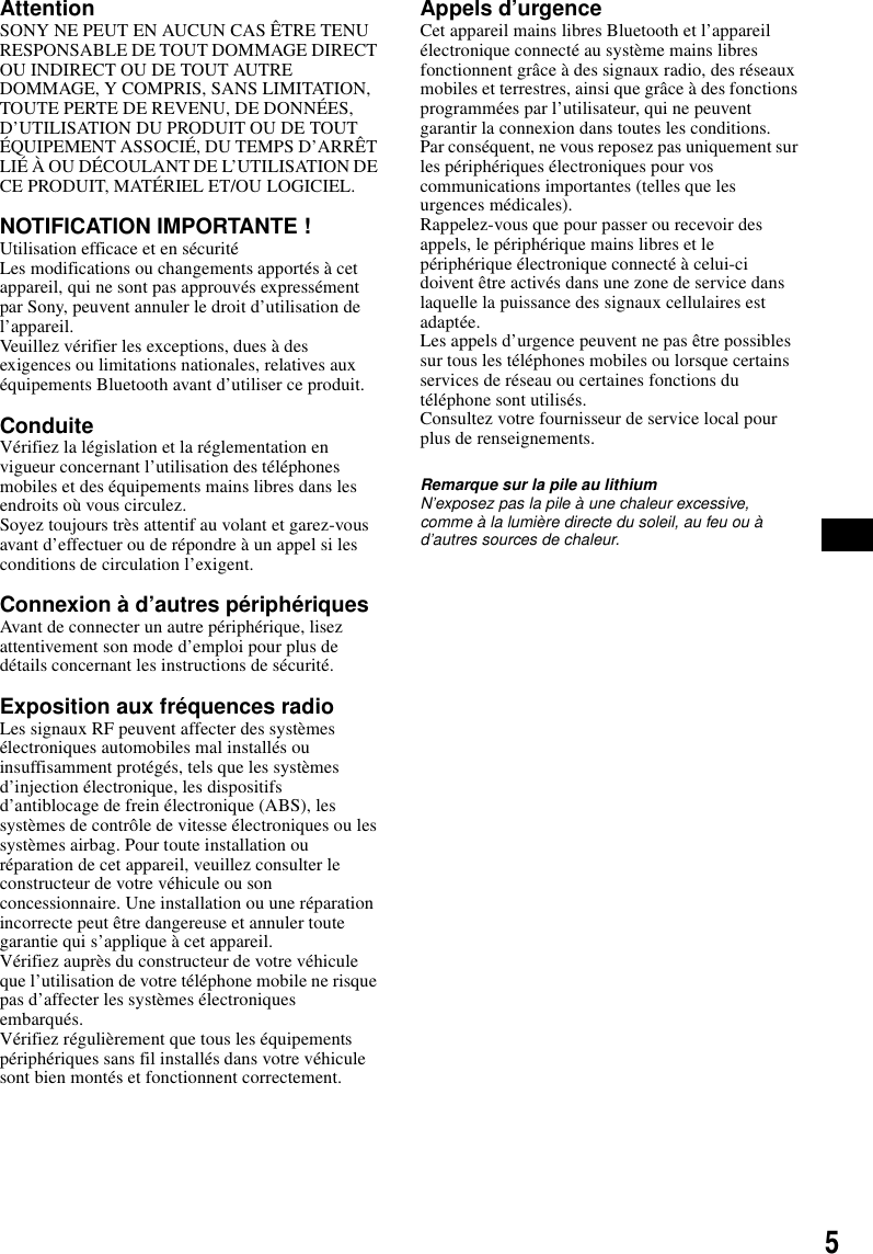 5AttentionSONY NE PEUT EN AUCUN CAS &Ecirc;TRE TENU RESPONSABLE DE TOUT DOMMAGE DIRECT OU INDIRECT OU DE TOUT AUTRE DOMMAGE, Y COMPRIS, SANS LIMITATION, TOUTE PERTE DE REVENU, DE DONN&Eacute;ES, D&rsquo;UTILISATION DU PRODUIT OU DE TOUT &Eacute;QUIPEMENT ASSOCI&Eacute;, DU TEMPS D&rsquo;ARR&Ecirc;T LI&Eacute; &Agrave; OU D&Eacute;COULANT DE L&rsquo;UTILISATION DE CE PRODUIT, MAT&Eacute;RIEL ET/OU LOGICIEL.NOTIFICATION IMPORTANTE ! Utilisation efficace et en s&eacute;curit&eacute;Les modifications ou changements apport&eacute;s &agrave; cet appareil, qui ne sont pas approuv&eacute;s express&eacute;ment par Sony, peuvent annuler le droit d&rsquo;utilisation de l&rsquo;appareil.Veuillez v&eacute;rifier les exceptions, dues &agrave; des exigences ou limitations nationales, relatives aux &eacute;quipements Bluetooth avant d&rsquo;utiliser ce produit.ConduiteV&eacute;rifiez la l&eacute;gislation et la r&eacute;glementation en vigueur concernant l&rsquo;utilisation des t&eacute;l&eacute;phones mobiles et des &eacute;quipements mains libres dans les endroits o&ugrave; vous circulez.Soyez toujours tr&egrave;s attentif au volant et garez-vous avant d&rsquo;effectuer ou de r&eacute;pondre &agrave; un appel si les conditions de circulation l&rsquo;exigent.Connexion &agrave; d&rsquo;autres p&eacute;riph&eacute;riquesAvant de connecter un autre p&eacute;riph&eacute;rique, lisez attentivement son mode d&rsquo;emploi pour plus de d&eacute;tails concernant les instructions de s&eacute;curit&eacute;.Exposition aux fr&eacute;quences radioLes signaux RF peuvent affecter des syst&egrave;mes &eacute;lectroniques automobiles mal install&eacute;s ou insuffisamment prot&eacute;g&eacute;s, tels que les syst&egrave;mes d&rsquo;injection &eacute;lectronique, les dispositifs d&rsquo;antiblocage de frein &eacute;lectronique (ABS), les syst&egrave;mes de contr&ocirc;le de vitesse &eacute;lectroniques ou les syst&egrave;mes airbag. Pour toute installation ou r&eacute;paration de cet appareil, veuillez consulter le constructeur de votre v&eacute;hicule ou son concessionnaire. Une installation ou une r&eacute;paration incorrecte peut &ecirc;tre dangereuse et annuler toute garantie qui s&rsquo;applique &agrave; cet appareil.V&eacute;rifiez aupr&egrave;s du constructeur de votre v&eacute;hicule que l&rsquo;utilisation de votre t&eacute;l&eacute;phone mobile ne risque pas d&rsquo;affecter les syst&egrave;mes &eacute;lectroniques embarqu&eacute;s.V&eacute;rifiez r&eacute;guli&egrave;rement que tous les &eacute;quipements p&eacute;riph&eacute;riques sans fil install&eacute;s dans votre v&eacute;hicule sont bien mont&eacute;s et fonctionnent correctement.Appels d&rsquo;urgenceCet appareil mains libres Bluetooth et l&rsquo;appareil &eacute;lectronique connect&eacute; au syst&egrave;me mains libres fonctionnent gr&acirc;ce &agrave; des signaux radio, des r&eacute;seaux mobiles et terrestres, ainsi que gr&acirc;ce &agrave; des fonctions programm&eacute;es par l&rsquo;utilisateur, qui ne peuvent garantir la connexion dans toutes les conditions.Par cons&eacute;quent, ne vous reposez pas uniquement sur les p&eacute;riph&eacute;riques &eacute;lectroniques pour vos communications importantes (telles que les urgences m&eacute;dicales).Rappelez-vous que pour passer ou recevoir des appels, le p&eacute;riph&eacute;rique mains libres et le p&eacute;riph&eacute;rique &eacute;lectronique connect&eacute; &agrave; celui-ci doivent &ecirc;tre activ&eacute;s dans une zone de service dans laquelle la puissance des signaux cellulaires est adapt&eacute;e.Les appels d&rsquo;urgence peuvent ne pas &ecirc;tre possibles sur tous les t&eacute;l&eacute;phones mobiles ou lorsque certains services de r&eacute;seau ou certaines fonctions du t&eacute;l&eacute;phone sont utilis&eacute;s.Consultez votre fournisseur de service local pour plus de renseignements.Remarque sur la pile au lithiumN&rsquo;exposez pas la pile &agrave; une chaleur excessive, comme &agrave; la lumi&egrave;re directe du soleil, au feu ou &agrave; d&rsquo;autres sources de chaleur.
