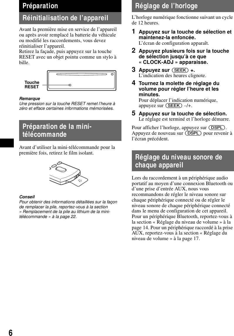 6Pr&eacute;parationR&eacute;initialisation de l&rsquo;appareilAvant la premi&egrave;re mise en service de l&rsquo;appareil ou apr&egrave;s avoir remplac&eacute; la batterie du v&eacute;hicule ou modifi&eacute; les raccordements, vous devez r&eacute;initialiser l&rsquo;appareil.Retirez la fa&ccedil;ade, puis appuyez sur la touche RESET avec un objet pointu comme un stylo &agrave; bille.RemarqueUne pression sur la touche RESET remet l&rsquo;heure &agrave; z&eacute;ro et efface certaines informations m&eacute;moris&eacute;es.Pr&eacute;paration de la mini-t&eacute;l&eacute;commandeAvant d&rsquo;utiliser la mini-t&eacute;l&eacute;commande pour la premi&egrave;re fois, retirez le film isolant.ConseilPour obtenir des informations d&eacute;taill&eacute;es sur la fa&ccedil;on de remplacer la pile, reportez-vous &agrave; la section &laquo; Remplacement de la pile au lithium de la mini-t&eacute;l&eacute;commande &raquo; &agrave; la page 22.R&eacute;glage de l&rsquo;horlogeL&rsquo;horloge num&eacute;rique fonctionne suivant un cycle de 12 heures.1Appuyez sur la touche de s&eacute;lection et maintenez-la enfonc&eacute;e.L&rsquo;&eacute;cran de configuration appara&icirc;t.2Appuyez plusieurs fois sur la touche de s&eacute;lection jusqu&rsquo;&agrave; ce que &laquo; CLOCK-ADJ &raquo; apparaisse.3Appuyez sur (SEEK) +.L&rsquo;indication des heures clignote.4Tournez la molette de r&eacute;glage du volume pour r&eacute;gler l&rsquo;heure et les minutes.Pour d&eacute;placer l&rsquo;indication num&eacute;rique, appuyez sur (SEEK) &ndash;/+.5Appuyez sur la touche de s&eacute;lection.Le r&eacute;glage est termin&eacute; et l&rsquo;horloge d&eacute;marre.Pour afficher l&rsquo;horloge, appuyez sur (DSPL). Appuyez de nouveau sur (DSPL) pour revenir &agrave; l&rsquo;&eacute;cran pr&eacute;c&eacute;dent.R&eacute;glage du niveau sonore de chaque appareilLors du raccordement &agrave; un p&eacute;riph&eacute;rique audio portatif au moyen d&rsquo;une connexion Bluetooth ou d&rsquo;une prise d&rsquo;entr&eacute;e AUX, nous vous recommandons de r&eacute;gler le niveau sonore sur chaque p&eacute;riph&eacute;rique connect&eacute; ou de r&eacute;gler le niveau sonore de chaque p&eacute;riph&eacute;rique connect&eacute; dans le menu de configuration de cet appareil. Pour un p&eacute;riph&eacute;rique Bluetooth, reportez-vous &agrave; la section &laquo; R&eacute;glage du niveau de volume &raquo; &agrave; la page 14. Pour un p&eacute;riph&eacute;rique raccord&eacute; &agrave; la prise AUX, reportez-vous &agrave; la section &laquo; R&eacute;glage du niveau de volume &raquo; &agrave; la page 17.Touche RESET