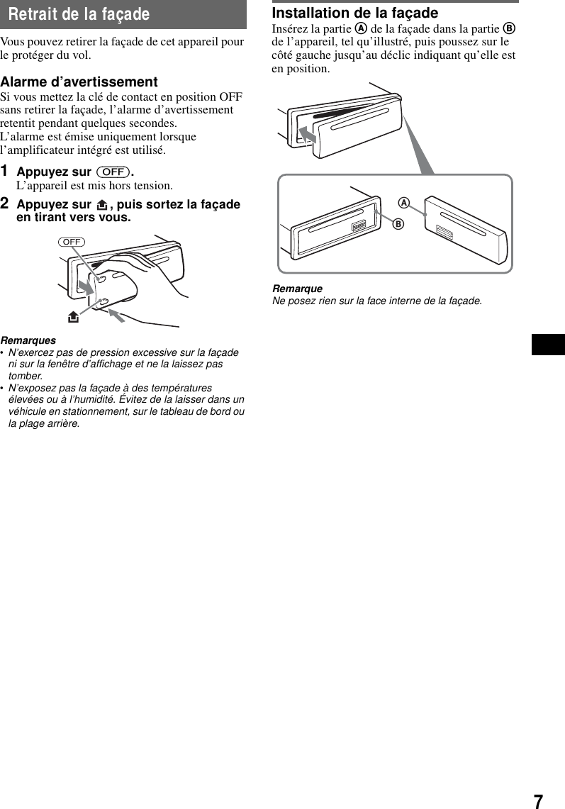 7Retrait de la fa&ccedil;adeVous pouvez retirer la fa&ccedil;ade de cet appareil pour le prot&eacute;ger du vol.Alarme d&rsquo;avertissementSi vous mettez la cl&eacute; de contact en position OFF sans retirer la fa&ccedil;ade, l&rsquo;alarme d&rsquo;avertissement retentit pendant quelques secondes.L&rsquo;alarme est &eacute;mise uniquement lorsque l&rsquo;amplificateur int&eacute;gr&eacute; est utilis&eacute;.1Appuyez sur (OFF).L&rsquo;appareil est mis hors tension.2Appuyez sur  , puis sortez la fa&ccedil;ade en tirant vers vous.Remarques&bull;N&rsquo;exercez pas de pression excessive sur la fa&ccedil;ade ni sur la fen&ecirc;tre d&rsquo;affichage et ne la laissez pas tomber.&bull;N&rsquo;exposez pas la fa&ccedil;ade &agrave; des temp&eacute;ratures &eacute;lev&eacute;es ou &agrave; l&rsquo;humidit&eacute;. &Eacute;vitez de la laisser dans un v&eacute;hicule en stationnement, sur le tableau de bord ou la plage arri&egrave;re.Installation de la fa&ccedil;adeIns&eacute;rez la partie A de la fa&ccedil;ade dans la partie B de l&rsquo;appareil, tel qu&rsquo;illustr&eacute;, puis poussez sur le c&ocirc;t&eacute; gauche jusqu&rsquo;au d&eacute;clic indiquant qu&rsquo;elle est en position.RemarqueNe posez rien sur la face interne de la fa&ccedil;ade.BA