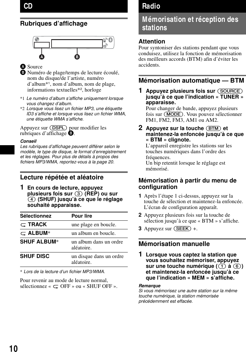 10CDRubriques d&rsquo;affichageASourceBNum&eacute;ro de plage/temps de lecture &eacute;coul&eacute;, nom du disque/de l&rsquo;artiste, num&eacute;ro d&rsquo;album*1, nom d&rsquo;album, nom de plage, informations textuelles*2, horloge*1 Le num&eacute;ro d&rsquo;album s&rsquo;affiche uniquement lorsque vous changez d&rsquo;album.*2 Lorsque vous lisez un fichier MP3, une &eacute;tiquette ID3 s&rsquo;affiche et lorsque vous lisez un fichier WMA, une &eacute;tiquette WMA s&rsquo;affiche.Appuyez sur (DSPL) pour modifier les rubriques d&rsquo;affichage B.ConseilLes rubriques d&rsquo;affichage peuvent diff&eacute;rer selon le mod&egrave;le, le type de disque, le format d&rsquo;enregistrement et les r&eacute;glages. Pour plus de d&eacute;tails &agrave; propos des fichiers MP3/WMA, reportez-vous &agrave; la page 20.Lecture r&eacute;p&eacute;t&eacute;e et al&eacute;atoire1En cours de lecture, appuyez plusieurs fois sur (3) (REP) ou sur (4) (SHUF) jusqu&rsquo;&agrave; ce que le r&eacute;glage souhait&eacute; apparaisse.*Lors de la lecture d&rsquo;un fichier MP3/WMA.Pour revenir au mode de lecture normal, s&eacute;lectionnez &laquo;   OFF &raquo; ou &laquo; SHUF OFF &raquo;.RadioM&eacute;morisation et r&eacute;ception des stationsAttentionPour syntoniser des stations pendant que vous conduisez, utilisez la fonction de m&eacute;morisation des meilleurs accords (BTM) afin d&rsquo;&eacute;viter les accidents.M&eacute;morisation automatique &mdash; BTM1Appuyez plusieurs fois sur (SOURCE) jusqu&rsquo;&agrave; ce que l&rsquo;indication &laquo; TUNER &raquo; apparaisse.Pour changer de bande, appuyez plusieurs fois sur (MODE). Vous pouvez s&eacute;lectionner FM1, FM2, FM3, AM1 ou AM2.2Appuyez sur la touche (BTM) et maintenez-la enfonc&eacute;e jusqu&rsquo;&agrave; ce que &laquo; BTM &raquo; clignote.L&rsquo;appareil enregistre les stations sur les touches num&eacute;riques dans l&rsquo;ordre des fr&eacute;quences.Un bip retentit lorsque le r&eacute;glage est m&eacute;moris&eacute;.M&eacute;morisation &agrave; partir du menu de configuration1Apr&egrave;s l&rsquo;&eacute;tape 1 ci-dessus, appuyez sur la touche de s&eacute;lection et maintenez-la enfonc&eacute;e.L&rsquo;&eacute;cran de configuration appara&icirc;t.2Appuyez plusieurs fois sur la touche de s&eacute;lection jusqu&rsquo;&agrave; ce que &laquo; BTM &raquo; s&rsquo;affiche.3Appuyez sur (SEEK) +.M&eacute;morisation manuelle1Lorsque vous captez la station que vous souhaitez m&eacute;moriser, appuyez sur une touche num&eacute;rique ((1) &agrave; (6)) et maintenez-la enfonc&eacute;e jusqu&rsquo;&agrave; ce que l&rsquo;indication &laquo; MEM &raquo; s&rsquo;affiche.RemarqueSi vous m&eacute;morisez une autre station sur la m&ecirc;me touche num&eacute;rique, la station m&eacute;moris&eacute;e pr&eacute;c&eacute;demment est effac&eacute;e.S&eacute;lectionnez Pour lire TRACK une plage en boucle. ALBUM* un album en boucle.SHUF ALBUM* un album dans un ordre al&eacute;atoire.SHUF DISC un disque dans un ordre al&eacute;atoire.