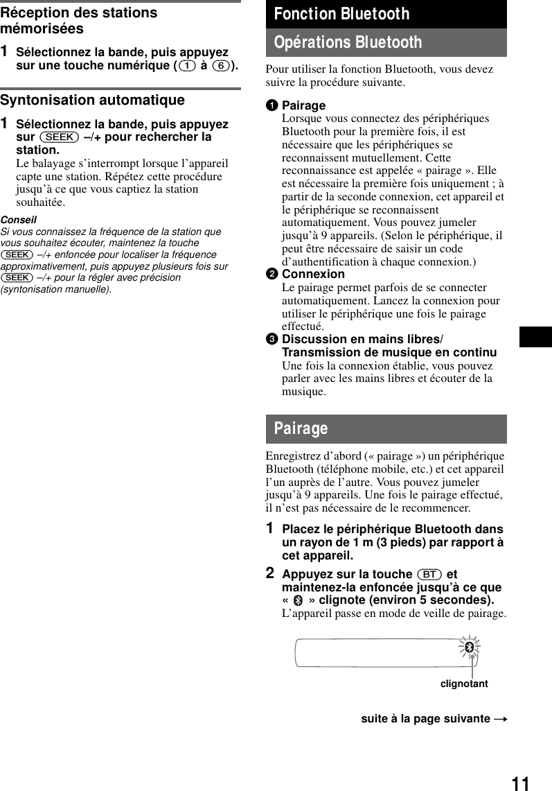 11R&eacute;ception des stations m&eacute;moris&eacute;es1S&eacute;lectionnez la bande, puis appuyez sur une touche num&eacute;rique ((1) &agrave; (6)).Syntonisation automatique1S&eacute;lectionnez la bande, puis appuyez sur (SEEK) &ndash;/+ pour rechercher la station.Le balayage s&rsquo;interrompt lorsque l&rsquo;appareil capte une station. R&eacute;p&eacute;tez cette proc&eacute;dure jusqu&rsquo;&agrave; ce que vous captiez la station souhait&eacute;e.ConseilSi vous connaissez la fr&eacute;quence de la station que vous souhaitez &eacute;couter, maintenez la touche (SEEK) &ndash;/+ enfonc&eacute;e pour localiser la fr&eacute;quence approximativement, puis appuyez plusieurs fois sur (SEEK) &ndash;/+ pour la r&eacute;gler avec pr&eacute;cision (syntonisation manuelle).Fonction BluetoothOp&eacute;rations BluetoothPour utiliser la fonction Bluetooth, vous devez suivre la proc&eacute;dure suivante.1PairageLorsque vous connectez des p&eacute;riph&eacute;riques Bluetooth pour la premi&egrave;re fois, il est n&eacute;cessaire que les p&eacute;riph&eacute;riques se reconnaissent mutuellement. Cette reconnaissance est appel&eacute;e &laquo; pairage &raquo;. Elle est n&eacute;cessaire la premi&egrave;re fois uniquement ; &agrave; partir de la seconde connexion, cet appareil et le p&eacute;riph&eacute;rique se reconnaissent automatiquement. Vous pouvez jumeler jusqu&rsquo;&agrave; 9 appareils. (Selon le p&eacute;riph&eacute;rique, il peut &ecirc;tre n&eacute;cessaire de saisir un code d&rsquo;authentification &agrave; chaque connexion.)2ConnexionLe pairage permet parfois de se connecter automatiquement. Lancez la connexion pour utiliser le p&eacute;riph&eacute;rique une fois le pairage effectu&eacute;.3Discussion en mains libres/Transmission de musique en continuUne fois la connexion &eacute;tablie, vous pouvez parler avec les mains libres et &eacute;couter de la musique.PairageEnregistrez d&rsquo;abord (&laquo; pairage &raquo;) un p&eacute;riph&eacute;rique Bluetooth (t&eacute;l&eacute;phone mobile, etc.) et cet appareil l&rsquo;un aupr&egrave;s de l&rsquo;autre. Vous pouvez jumeler jusqu&rsquo;&agrave; 9 appareils. Une fois le pairage effectu&eacute;, il n&rsquo;est pas n&eacute;cessaire de le recommencer.1Placez le p&eacute;riph&eacute;rique Bluetooth dans un rayon de 1 m (3 pieds) par rapport &agrave; cet appareil.2Appuyez sur la touche (BT) et maintenez-la enfonc&eacute;e jusqu&rsquo;&agrave; ce que &laquo;   &raquo; clignote (environ 5 secondes).L&rsquo;appareil passe en mode de veille de pairage.suite &agrave; la page suivante tclignotant