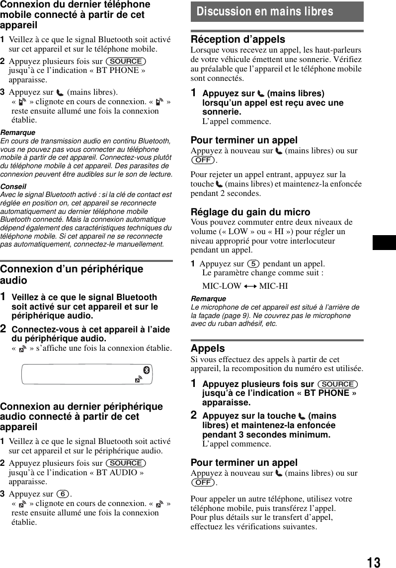 13Connexion du dernier t&eacute;l&eacute;phone mobile connect&eacute; &agrave; partir de cet appareil1Veillez &agrave; ce que le signal Bluetooth soit activ&eacute; sur cet appareil et sur le t&eacute;l&eacute;phone mobile.2Appuyez plusieurs fois sur (SOURCE) jusqu&rsquo;&agrave; ce l&rsquo;indication &laquo; BT PHONE &raquo; apparaisse.3Appuyez sur   (mains libres).&laquo;   &raquo; clignote en cours de connexion. &laquo;   &raquo; reste ensuite allum&eacute; une fois la connexion &eacute;tablie.RemarqueEn cours de transmission audio en continu Bluetooth, vous ne pouvez pas vous connecter au t&eacute;l&eacute;phone mobile &agrave; partir de cet appareil. Connectez-vous plut&ocirc;t du t&eacute;l&eacute;phone mobile &agrave; cet appareil. Des parasites de connexion peuvent &ecirc;tre audibles sur le son de lecture.ConseilAvec le signal Bluetooth activ&eacute; : si la cl&eacute; de contact est r&eacute;gl&eacute;e en position on, cet appareil se reconnecte automatiquement au dernier t&eacute;l&eacute;phone mobile Bluetooth connect&eacute;. Mais la connexion automatique d&eacute;pend &eacute;galement des caract&eacute;ristiques techniques du t&eacute;l&eacute;phone mobile. Si cet appareil ne se reconnecte pas automatiquement, connectez-le manuellement.Connexion d&rsquo;un p&eacute;riph&eacute;rique audio1Veillez &agrave; ce que le signal Bluetooth soit activ&eacute; sur cet appareil et sur le p&eacute;riph&eacute;rique audio.2Connectez-vous &agrave; cet appareil &agrave; l&rsquo;aide du p&eacute;riph&eacute;rique audio.&laquo;   &raquo; s&rsquo;affiche une fois la connexion &eacute;tablie.Connexion au dernier p&eacute;riph&eacute;rique audio connect&eacute; &agrave; partir de cet appareil1Veillez &agrave; ce que le signal Bluetooth soit activ&eacute; sur cet appareil et sur le p&eacute;riph&eacute;rique audio.2Appuyez plusieurs fois sur (SOURCE) jusqu&rsquo;&agrave; ce l&rsquo;indication &laquo; BT AUDIO &raquo; apparaisse.3Appuyez sur (6).&laquo;   &raquo; clignote en cours de connexion. &laquo;   &raquo; reste ensuite allum&eacute; une fois la connexion &eacute;tablie.Discussion en mains libresR&eacute;ception d&rsquo;appelsLorsque vous recevez un appel, les haut-parleurs de votre v&eacute;hicule &eacute;mettent une sonnerie. V&eacute;rifiez au pr&eacute;alable que l&rsquo;appareil et le t&eacute;l&eacute;phone mobile sont connect&eacute;s.1Appuyez sur   (mains libres) lorsqu&rsquo;un appel est re&ccedil;u avec une sonnerie. L&rsquo;appel commence.Pour terminer un appelAppuyez &agrave; nouveau sur   (mains libres) ou sur (OFF).Pour rejeter un appel entrant, appuyez sur la touche   (mains libres) et maintenez-la enfonc&eacute;e pendant 2 secondes.R&eacute;glage du gain du microVous pouvez commuter entre deux niveaux de volume (&laquo; LOW &raquo; ou &laquo; HI &raquo;) pour r&eacute;gler un niveau appropri&eacute; pour votre interlocuteur pendant un appel.1Appuyez sur (5) pendant un appel.Le param&egrave;tre change comme suit :MIC-LOW y MIC-HIRemarqueLe microphone de cet appareil est situ&eacute; &agrave; l&rsquo;arri&egrave;re de la fa&ccedil;ade (page 9). Ne couvrez pas le microphone avec du ruban adh&eacute;sif, etc.AppelsSi vous effectuez des appels &agrave; partir de cet appareil, la recomposition du num&eacute;ro est utilis&eacute;e.1Appuyez plusieurs fois sur (SOURCE) jusqu&rsquo;&agrave; ce l&rsquo;indication &laquo; BT PHONE &raquo; apparaisse.2Appuyez sur la touche   (mains libres) et maintenez-la enfonc&eacute;e pendant 3 secondes minimum.L&rsquo;appel commence.Pour terminer un appelAppuyez &agrave; nouveau sur   (mains libres) ou sur (OFF).Pour appeler un autre t&eacute;l&eacute;phone, utilisez votre t&eacute;l&eacute;phone mobile, puis transf&eacute;rez l&rsquo;appel.Pour plus d&eacute;tails sur le transfert d&rsquo;appel, effectuez les v&eacute;rifications suivantes.