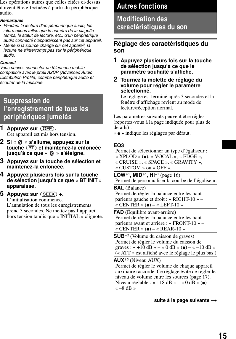 15Les op&eacute;rations autres que celles cit&eacute;es ci-dessus doivent &ecirc;tre effectu&eacute;es &agrave; partir du p&eacute;riph&eacute;rique audio.Remarques&bull;Pendant la lecture d&rsquo;un p&eacute;riph&eacute;rique audio, les informations telles que le num&eacute;ro de la plage/le temps, le statut de lecture, etc., d&rsquo;un p&eacute;riph&eacute;rique audio connect&eacute; n&rsquo;apparaissent pas sur cet appareil.&bull;M&ecirc;me si la source change sur cet appareil, la lecture ne s&rsquo;interrompt pas sur le p&eacute;riph&eacute;rique audio.ConseilVous pouvez connecter un t&eacute;l&eacute;phone mobile compatible avec le profil A2DP (Advanced Audio Distribution Profile) comme p&eacute;riph&eacute;rique audio et &eacute;couter de la musique.Suppression de l&rsquo;enregistrement de tous les p&eacute;riph&eacute;riques jumel&eacute;s1Appuyez sur (OFF).Cet appareil est mis hors tension.2Si &laquo;   &raquo; s&rsquo;allume, appuyez sur la touche (BT) et maintenez-la enfonc&eacute;e jusqu&rsquo;&agrave; ce que &laquo;   &raquo; s&rsquo;&eacute;teigne.3Appuyez sur la touche de s&eacute;lection et maintenez-la enfonc&eacute;e.4Appuyez plusieurs fois sur la touche de s&eacute;lection jusqu&rsquo;&agrave; ce que &laquo; BT INIT &raquo; apparaisse.5Appuyez sur (SEEK) +.L&rsquo;initialisation commence.L&rsquo;annulation de tous les enregistrements prend 3 secondes. Ne mettez pas l&rsquo;appareil hors tension tandis que &laquo; INITIAL &raquo; clignote.Autres fonctionsModification des caract&eacute;ristiques du sonR&eacute;glage des caract&eacute;ristiques du son1Appuyez plusieurs fois sur la touche de s&eacute;lection jusqu&rsquo;&agrave; ce que le param&egrave;tre souhait&eacute; s&rsquo;affiche.2Tournez la molette de r&eacute;glage du volume pour r&eacute;gler le param&egrave;tre s&eacute;lectionn&eacute;.Le r&eacute;glage est termin&eacute; apr&egrave;s 3 secondes et la fen&ecirc;tre d&rsquo;affichage revient au mode de lecture/r&eacute;ception normal.Les param&egrave;tres suivants peuvent &ecirc;tre r&eacute;gl&eacute;s (reportez-vous &agrave; la page indiqu&eacute;e pour plus de d&eacute;tails) :&laquo; z &raquo; indique les r&eacute;glages par d&eacute;faut.EQ3Permet de s&eacute;lectionner un type d&rsquo;&eacute;galiseur : &laquo; XPLOD &raquo; (z), &laquo; VOCAL &raquo;, &laquo; EDGE &raquo;, &laquo; CRUISE &raquo;, &laquo; SPACE &raquo;, &laquo; GRAVITY &raquo;, &laquo; CUSTOM &raquo; ou &laquo; OFF &raquo;.LOW*1, MID*1, HI*1 (page 16)Permet de personnaliser la courbe de l&rsquo;&eacute;galiseur.BAL (Balance)Permet de r&eacute;gler la balance entre les haut-parleurs gauche et droit : &laquo; RIGHT-10 &raquo; &ndash; &laquo; CENTER &raquo; (z) &ndash; &laquo; LEFT-10 &raquo;FAD (&Eacute;quilibre avant-arri&egrave;re)Permet de r&eacute;gler la balance entre les haut-parleurs avant et arri&egrave;re : &laquo; FRONT-10 &raquo; &ndash; &laquo; CENTER &raquo; (z) &ndash; &laquo; REAR-10 &raquo;SUB*2 (Volume du caisson de graves)Permet de r&eacute;gler le volume du caisson de graves : &laquo; +10 dB &raquo; &ndash; &laquo; 0 dB &raquo; (z) &ndash; &laquo; &ndash;10 dB &raquo;(&laquo; ATT &raquo; est affich&eacute; avec le r&eacute;glage le plus bas.)AUX*3 (Niveau AUX)Permet de r&eacute;gler le volume de chaque appareil auxiliaire raccord&eacute;. Ce r&eacute;glage &eacute;vite de r&eacute;gler le niveau de volume entre les sources (page 17).Niveau r&eacute;glable : &laquo; +18 dB &raquo; &ndash; &laquo; 0 dB &raquo; (z) &ndash; &laquo; &ndash;8 dB &raquo;suite &agrave; la page suivante t