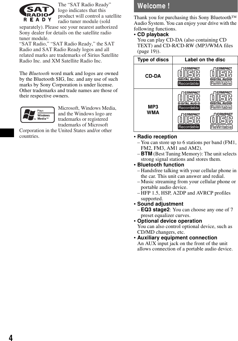 4The Bluetooth word mark and logos are owned by the Bluetooth SIG, Inc. and any use of such marks by Sony Corporation is under license. Other trademarks and trade names are those of their respective owners.Welcome !Thank you for purchasing this Sony Bluetooth&trade; Audio System. You can enjoy your drive with the following functions.&bull;CD playbackYou can play CD-DA (also containing CD TEXT) and CD-R/CD-RW (MP3/WMA files (page 19)).&bull;Radio reception&ndash; You can store up to 6 stations per band (FM1, FM2, FM3, AM1 and AM2).&ndash;BTM (Best Tuning Memory): The unit selects strong signal stations and stores them.&bull;Bluetooth function&ndash; Handsfree talking with your cellular phone in the car. This unit can answer and redial.&ndash; Music streaming from your cellular phone or portable audio device.&ndash; HFP 1.5, HSP, A2DP and AVRCP profiles supported.&bull;Sound adjustment&ndash;EQ3 stage2: You can choose any one of 7 preset equalizer curves.&bull;Optional device operationYou can also control optional device, such as CD/MD changers, etc.&bull;Auxiliary equipment connectionAn AUX input jack on the front of the unit allows connection of a portable audio device.The &ldquo;SAT Radio Ready&rdquo; logo indicates that this product will control a satellite radio tuner module (sold separately). Please see your nearest authorized Sony dealer for details on the satellite radio tuner module.&ldquo;SAT Radio,&rdquo; &ldquo;SAT Radio Ready,&rdquo; the SAT Radio and SAT Radio Ready logos and all related marks are trademarks of Sirius Satellite Radio Inc. and XM Satellite Radio Inc.Microsoft, Windows Media, and the Windows logo are trademarks or registered trademarks of Microsoft Corporation in the United States and/or other countries.Type of discs Label on the discCD-DAMP3 WMA