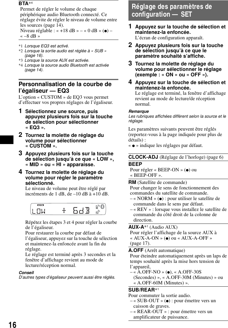 16*1 Lorsque EQ3 est activ&eacute;.*2 Lorsque la sortie audio est r&eacute;gl&eacute;e &agrave; &laquo; SUB &raquo; (page 16).*3 Lorsque la source AUX est activ&eacute;e.*4 Lorsque la source audio Bluetooth est activ&eacute;e (page 14).Personnalisation de la courbe de l&rsquo;&eacute;galiseur &mdash; EQ3L&rsquo;option &laquo; CUSTOM &raquo; de EQ3 vous permet d&rsquo;effectuer vos propres r&eacute;glages de l&rsquo;&eacute;galiseur.1S&eacute;lectionnez une source, puis appuyez plusieurs fois sur la touche de s&eacute;lection pour s&eacute;lectionner &laquo; EQ3 &raquo;.2Tournez la molette de r&eacute;glage du volume pour s&eacute;lectionner &laquo; CUSTOM &raquo;.3Appuyez plusieurs fois sur la touche de s&eacute;lection jusqu&rsquo;&agrave; ce que &laquo; LOW &raquo;, &laquo; MID &raquo; ou &laquo; HI &raquo; apparaisse.4Tournez la molette de r&eacute;glage du volume pour r&eacute;gler le param&egrave;tre s&eacute;lectionn&eacute;.Le niveau de volume peut &ecirc;tre r&eacute;gl&eacute; par incr&eacute;ments de 1 dB, de &ndash;10 dB &agrave; +10 dB.R&eacute;p&eacute;tez les &eacute;tapes 3 et 4 pour r&eacute;gler la courbe de l&rsquo;&eacute;galiseur.Pour restaurer la courbe par d&eacute;faut de l&rsquo;&eacute;galiseur, appuyez sur la touche de s&eacute;lection et maintenez-la enfonc&eacute;e avant la fin du r&eacute;glage.Le r&eacute;glage est termin&eacute; apr&egrave;s 3 secondes et la fen&ecirc;tre d&rsquo;affichage revient au mode de lecture/r&eacute;ception normal.ConseilD&rsquo;autres types d&rsquo;&eacute;galiseur peuvent aussi &ecirc;tre r&eacute;gl&eacute;s.R&eacute;glage des param&egrave;tres de configuration &mdash; SET1Appuyez sur la touche de s&eacute;lection et maintenez-la enfonc&eacute;e.L&rsquo;&eacute;cran de configuration appara&icirc;t.2Appuyez plusieurs fois sur la touche de s&eacute;lection jusqu&rsquo;&agrave; ce que le param&egrave;tre souhait&eacute; s&rsquo;affiche.3Tournez la molette de r&eacute;glage du volume pour s&eacute;lectionner le r&eacute;glage (exemple : &laquo; ON &raquo; ou &laquo; OFF &raquo;).4Appuyez sur la touche de s&eacute;lection et maintenez-la enfonc&eacute;e.Le r&eacute;glage est termin&eacute;, la fen&ecirc;tre d&rsquo;affichage revient au mode de lecture/de r&eacute;ception normal.RemarqueLes rubriques affich&eacute;es diff&egrave;rent selon la source et le r&eacute;glage.Les param&egrave;tres suivants peuvent &ecirc;tre r&eacute;gl&eacute;s (reportez-vous &agrave; la page indiqu&eacute;e pour plus de d&eacute;tails) :&laquo; z &raquo; indique les r&eacute;glages par d&eacute;faut.BTA*4Permet de r&eacute;gler le volume de chaque p&eacute;riph&eacute;rique audio Bluetooth connect&eacute;. Ce r&eacute;glage &eacute;vite de r&eacute;gler le niveau de volume entre les sources (page 14).Niveau r&eacute;glable : &laquo; +18 dB &raquo; &ndash; &laquo; 0 dB &raquo; (z) &ndash; &laquo; &ndash;8 dB &raquo;CLOCK-ADJ (R&eacute;glage de l&rsquo;horloge) (page 6)BEEPPour r&eacute;gler &laquo; BEEP-ON &raquo; (z) ou &laquo; BEEP-OFF &raquo;.RM (Satellite de commande)Pour changer le sens de fonctionnement des commandes du satellite de commande.&ndash; &laquo; NORM &raquo; (z) : pour utiliser le satellite de commande dans le sens par d&eacute;faut.&ndash; &laquo; REV &raquo; : lorsque vous installez le satellite de commande du c&ocirc;t&eacute; droit de la colonne de direction.AUX-A*1 (Audio AUX)Pour r&eacute;gler l&rsquo;affichage de la source AUX &agrave; &laquo; AUX-A-ON &raquo; (z) ou &laquo; AUX-A-OFF &raquo; (page 17).A.OFF (Arr&ecirc;t automatique)Pour &eacute;teindre automatiquement apr&egrave;s un laps de temps souhait&eacute; apr&egrave;s la mise hors tension de l&rsquo;appareil,&ndash; &laquo; A.OFF-NO &raquo; (z), &laquo; A.OFF-30S (Secondes) &raquo;, &laquo; A.OFF-30M (Minutes) &raquo; ou &laquo; A.OFF-60M (Minutes) &raquo;.SUB/REAR*1Pour commuter la sortie audio.&ndash; &laquo; SUB-OUT &raquo; (z) : pour &eacute;mettre vers un caisson de graves.&ndash; &laquo; REAR-OUT &raquo; : pour &eacute;mettre vers un amplificateur de puissance.