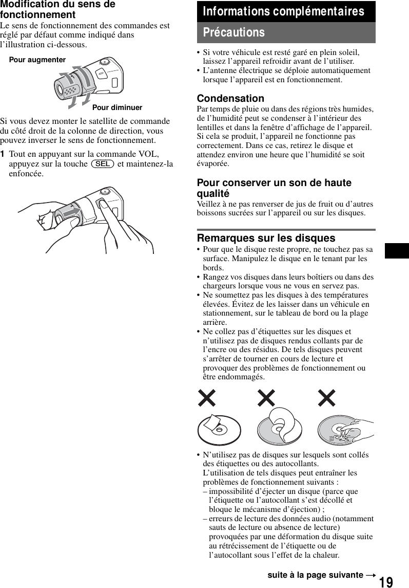 19Modification du sens de fonctionnementLe sens de fonctionnement des commandes est r&eacute;gl&eacute; par d&eacute;faut comme indiqu&eacute; dans l&rsquo;illustration ci-dessous.Si vous devez monter le satellite de commande du c&ocirc;t&eacute; droit de la colonne de direction, vous pouvez inverser le sens de fonctionnement.1Tout en appuyant sur la commande VOL, appuyez sur la touche (SEL) et maintenez-la enfonc&eacute;e.Informations compl&eacute;mentairesPr&eacute;cautions&bull; Si votre v&eacute;hicule est rest&eacute; gar&eacute; en plein soleil, laissez l&rsquo;appareil refroidir avant de l&rsquo;utiliser.&bull; L&rsquo;antenne &eacute;lectrique se d&eacute;ploie automatiquement lorsque l&rsquo;appareil est en fonctionnement.CondensationPar temps de pluie ou dans des r&eacute;gions tr&egrave;s humides, de l&rsquo;humidit&eacute; peut se condenser &agrave; l&rsquo;int&eacute;rieur des lentilles et dans la fen&ecirc;tre d&rsquo;affichage de l&rsquo;appareil. Si cela se produit, l&rsquo;appareil ne fonctionne pas correctement. Dans ce cas, retirez le disque et attendez environ une heure que l&rsquo;humidit&eacute; se soit &eacute;vapor&eacute;e.Pour conserver un son de haute qualit&eacute;Veillez &agrave; ne pas renverser de jus de fruit ou d&rsquo;autres boissons sucr&eacute;es sur l&rsquo;appareil ou sur les disques.Remarques sur les disques&bull; Pour que le disque reste propre, ne touchez pas sa surface. Manipulez le disque en le tenant par les bords.&bull; Rangez vos disques dans leurs bo&icirc;tiers ou dans des chargeurs lorsque vous ne vous en servez pas.&bull; Ne soumettez pas les disques &agrave; des temp&eacute;ratures &eacute;lev&eacute;es. &Eacute;vitez de les laisser dans un v&eacute;hicule en stationnement, sur le tableau de bord ou la plage arri&egrave;re.&bull; Ne collez pas d&rsquo;&eacute;tiquettes sur les disques et n&rsquo;utilisez pas de disques rendus collants par de l&rsquo;encre ou des r&eacute;sidus. De tels disques peuvent s&rsquo;arr&ecirc;ter de tourner en cours de lecture et provoquer des probl&egrave;mes de fonctionnement ou &ecirc;tre endommag&eacute;s.&bull; N&rsquo;utilisez pas de disques sur lesquels sont coll&eacute;s des &eacute;tiquettes ou des autocollants.L&rsquo;utilisation de tels disques peut entra&icirc;ner les probl&egrave;mes de fonctionnement suivants :&ndash; impossibilit&eacute; d&rsquo;&eacute;jecter un disque (parce que l&rsquo;&eacute;tiquette ou l&rsquo;autocollant s&rsquo;est d&eacute;coll&eacute; et bloque le m&eacute;canisme d&rsquo;&eacute;jection) ;&ndash; erreurs de lecture des donn&eacute;es audio (notamment sauts de lecture ou absence de lecture) provoqu&eacute;es par une d&eacute;formation du disque suite au r&eacute;tr&eacute;cissement de l&rsquo;&eacute;tiquette ou de l&rsquo;autocollant sous l&rsquo;effet de la chaleur.Pour augmenterPour diminuersuite &agrave; la page suivante t